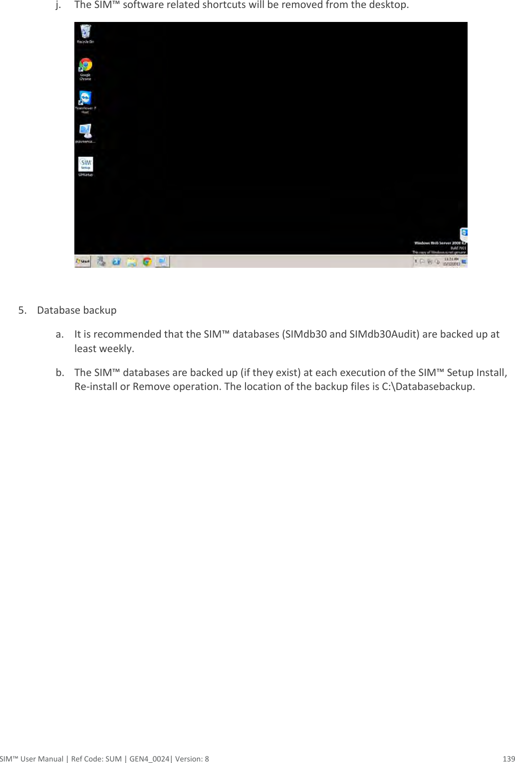  SIM™ User Manual | Ref Code: SUM | GEN4_0024| Version: 8  139  j. The SIM™ software related shortcuts will be removed from the desktop.   5. Database backup a. It is recommended that the SIM™ databases (SIMdb30 and SIMdb30Audit) are backed up at least weekly. b. The SIM™ databases are backed up (if they exist) at each execution of the SIM™ Setup Install, Re-install or Remove operation. The location of the backup files is C:\Databasebackup.    