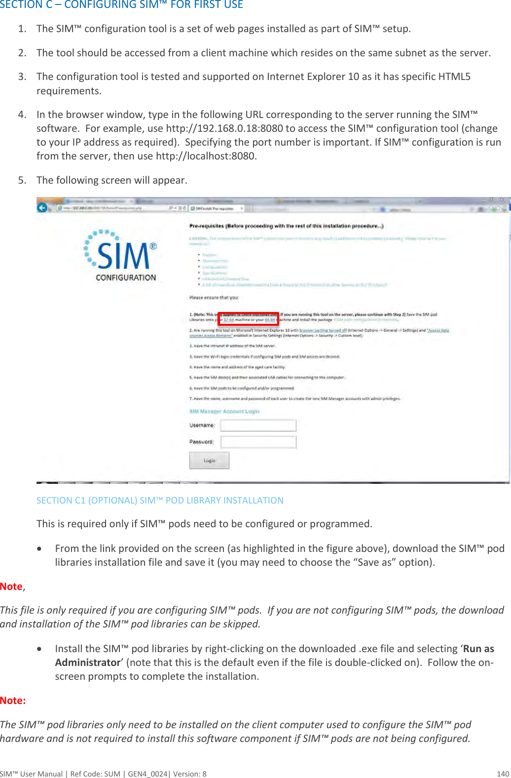  SIM™ User Manual | Ref Code: SUM | GEN4_0024| Version: 8  140 SECTION C – CONFIGURING SIM™ FOR FIRST USE 1. The SIM™ configuration tool is a set of web pages installed as part of SIM™ setup. 2. The tool should be accessed from a client machine which resides on the same subnet as the server. 3. The configuration tool is tested and supported on Internet Explorer 10 as it has specific HTML5 requirements. 4. In the browser window, type in the following URL corresponding to the server running the SIM™ software.  For example, use http://192.168.0.18:8080 to access the SIM™ configuration tool (change to your IP address as required).  Specifying the port number is important. If SIM™ configuration is run from the server, then use http://localhost:8080. 5. The following screen will appear.     SECTION C1 (OPTIONAL) SIM™ POD LIBRARY INSTALLATION   This is required only if SIM™ pods need to be configured or programmed.  From the link provided on the screen (as highlighted in the figure above), download the SIM™ pod libraries installation file and save it (you may need to choose the “Save as” option).   Note,  This file is only required if you are configuring SIM™ pods.  If you are not configuring SIM™ pods, the download and installation of the SIM™ pod libraries can be skipped.  Install the SIM™ pod libraries by right-clicking on the downloaded .exe file and selecting ‘Run as Administrator’ (note that this is the default even if the file is double-clicked on).  Follow the on-screen prompts to complete the installation. Note:   The SIM™ pod libraries only need to be installed on the client computer used to configure the SIM™ pod hardware and is not required to install this software component if SIM™ pods are not being configured. 