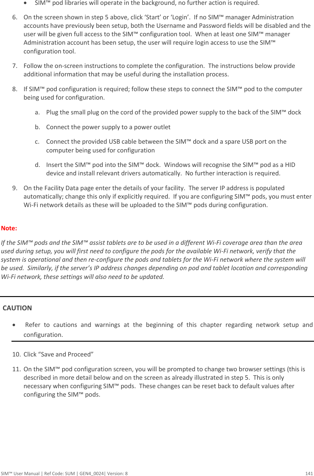  SIM™ User Manual | Ref Code: SUM | GEN4_0024| Version: 8  141  SIM™ pod libraries will operate in the background, no further action is required. 6. On the screen shown in step 5 above, click ‘Start’ or ‘Login’.  If no SIM™ manager Administration accounts have previously been setup, both the Username and Password fields will be disabled and the user will be given full access to the SIM™ configuration tool.  When at least one SIM™ manager Administration account has been setup, the user will require login access to use the SIM™ configuration tool. 7. Follow the on-screen instructions to complete the configuration.  The instructions below provide additional information that may be useful during the installation process. 8. If SIM™ pod configuration is required; follow these steps to connect the SIM™ pod to the computer being used for configuration. a. Plug the small plug on the cord of the provided power supply to the back of the SIM™ dock b. Connect the power supply to a power outlet c. Connect the provided USB cable between the SIM™ dock and a spare USB port on the computer being used for configuration d. Insert the SIM™ pod into the SIM™ dock.  Windows will recognise the SIM™ pod as a HID device and install relevant drivers automatically.  No further interaction is required. 9. On the Facility Data page enter the details of your facility.  The server IP address is populated automatically; change this only if explicitly required.  If you are configuring SIM™ pods, you must enter Wi-Fi network details as these will be uploaded to the SIM™ pods during configuration.  Note:   If the SIM™ pods and the SIM™ assist tablets are to be used in a different Wi-Fi coverage area than the area used during setup, you will first need to configure the pods for the available Wi-Fi network, verify that the system is operational and then re-configure the pods and tablets for the Wi-Fi network where the system will be used.  Similarly, if the server’s IP address changes depending on pod and tablet location and corresponding Wi-Fi network, these settings will also need to be updated.   CAUTION    Refer  to  cautions  and  warnings  at  the  beginning  of  this  chapter  regarding  network  setup  and configuration.  10. Click “Save and Proceed” 11. On the SIM™ pod configuration screen, you will be prompted to change two browser settings (this is described in more detail below and on the screen as already illustrated in step 5.  This is only necessary when configuring SIM™ pods.  These changes can be reset back to default values after configuring the SIM™ pods. 