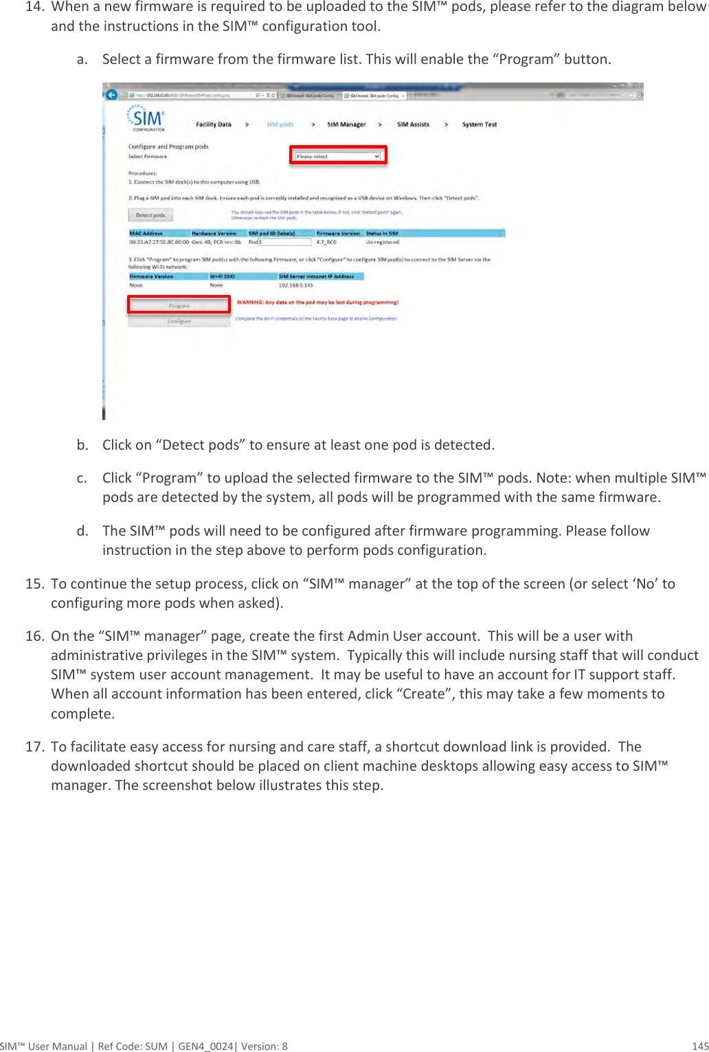  SIM™ User Manual | Ref Code: SUM | GEN4_0024| Version: 8  145  14. When a new firmware is required to be uploaded to the SIM™ pods, please refer to the diagram below and the instructions in the SIM™ configuration tool. a. Select a firmware from the firmware list. This will enable the “Program” button.   b. Click on “Detect pods” to ensure at least one pod is detected. c. Click “Program” to upload the selected firmware to the SIM™ pods. Note: when multiple SIM™ pods are detected by the system, all pods will be programmed with the same firmware. d. The SIM™ pods will need to be configured after firmware programming. Please follow instruction in the step above to perform pods configuration. 15. To continue the setup process, click on “SIM™ manager” at the top of the screen (or select ‘No’ to configuring more pods when asked). 16. On the “SIM™ manager” page, create the first Admin User account.  This will be a user with administrative privileges in the SIM™ system.  Typically this will include nursing staff that will conduct SIM™ system user account management.  It may be useful to have an account for IT support staff.  When all account information has been entered, click “Create”, this may take a few moments to complete. 17. To facilitate easy access for nursing and care staff, a shortcut download link is provided.  The downloaded shortcut should be placed on client machine desktops allowing easy access to SIM™ manager. The screenshot below illustrates this step. 