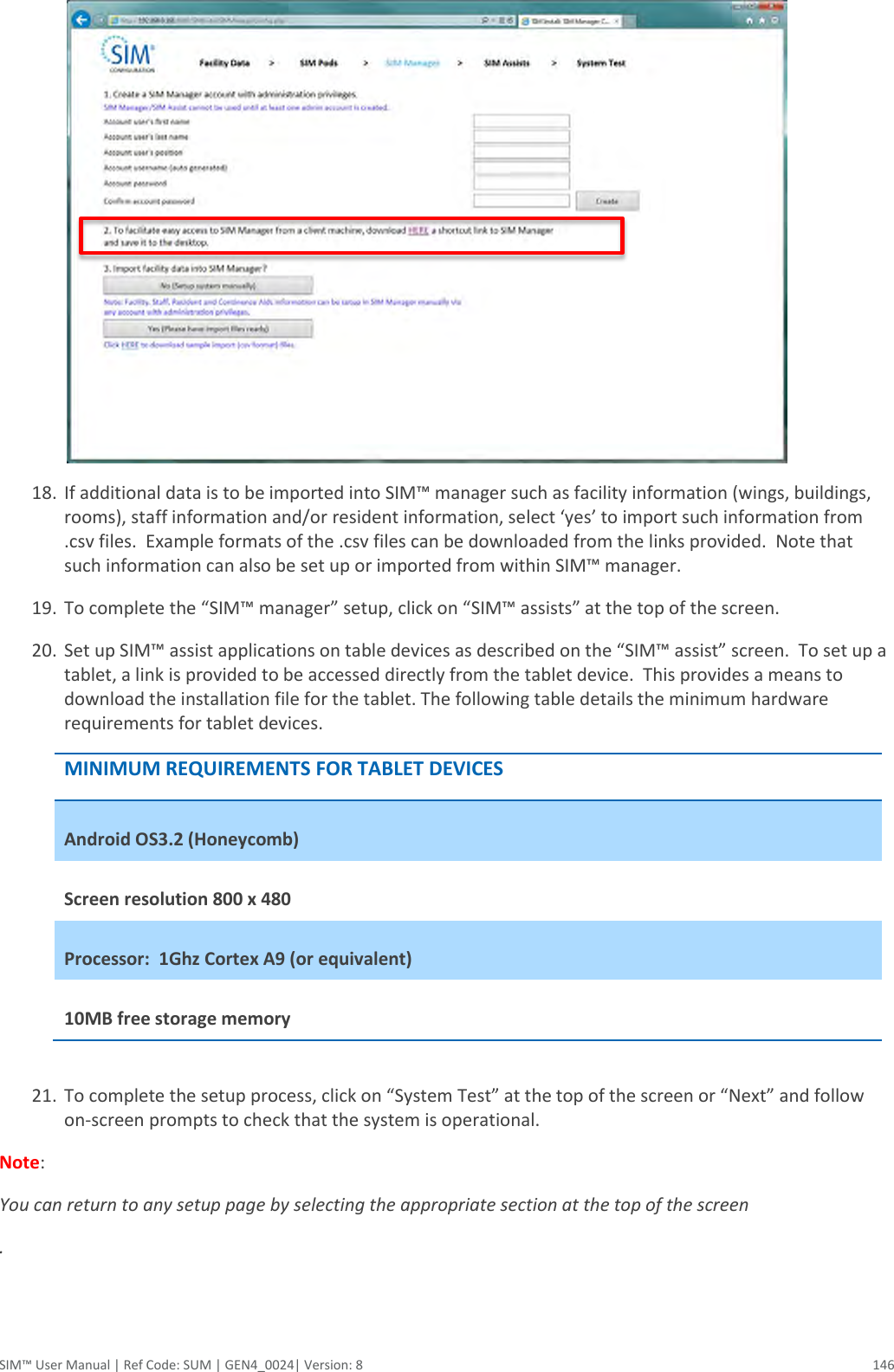  SIM™ User Manual | Ref Code: SUM | GEN4_0024| Version: 8  146  18. If additional data is to be imported into SIM™ manager such as facility information (wings, buildings, rooms), staff information and/or resident information, select ‘yes’ to import such information from .csv files.  Example formats of the .csv files can be downloaded from the links provided.  Note that such information can also be set up or imported from within SIM™ manager. 19. To complete the “SIM™ manager” setup, click on “SIM™ assists” at the top of the screen. 20. Set up SIM™ assist applications on table devices as described on the “SIM™ assist” screen.  To set up a tablet, a link is provided to be accessed directly from the tablet device.  This provides a means to download the installation file for the tablet. The following table details the minimum hardware requirements for tablet devices. MINIMUM REQUIREMENTS FOR TABLET DEVICES Android OS3.2 (Honeycomb) Screen resolution 800 x 480  Processor:  1Ghz Cortex A9 (or equivalent) 10MB free storage memory  21. To complete the setup process, click on “System Test” at the top of the screen or “Next” and follow on-screen prompts to check that the system is operational. Note:  You can return to any setup page by selecting the appropriate section at the top of the screen .  