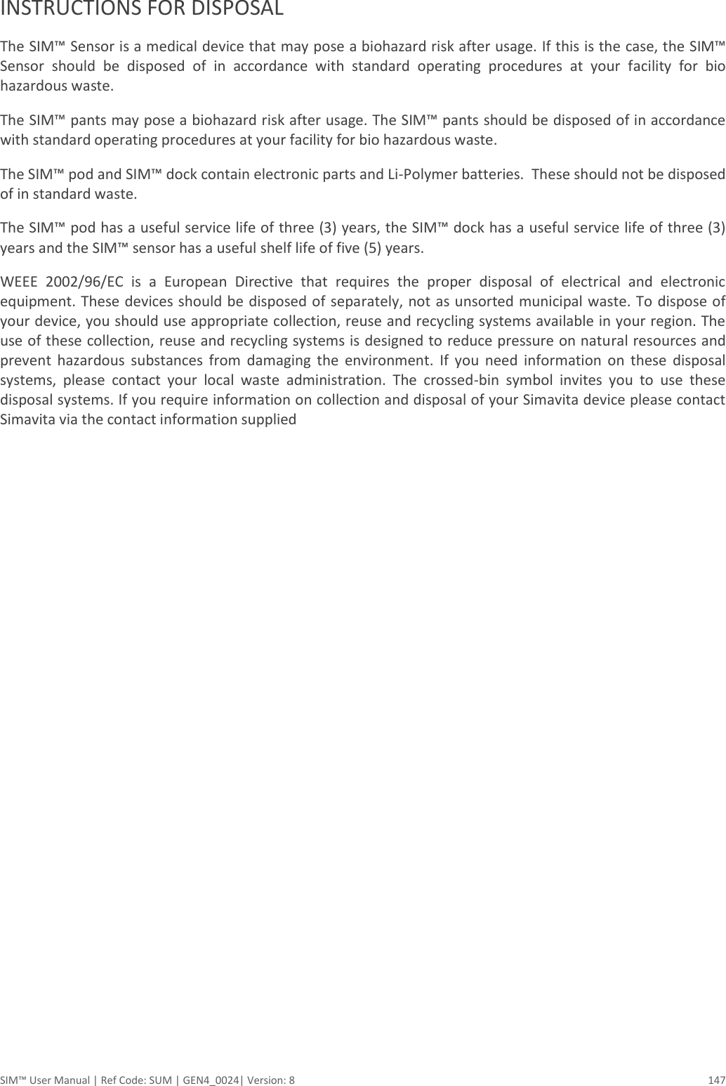  SIM™ User Manual | Ref Code: SUM | GEN4_0024| Version: 8  147  INSTRUCTIONS FOR DISPOSAL The SIM™ Sensor is a medical device that may pose a biohazard risk after usage. If this is the case, the SIM™ Sensor  should  be  disposed  of  in  accordance  with  standard  operating  procedures  at  your  facility  for  bio hazardous waste. The SIM™ pants may pose a biohazard risk after usage. The SIM™ pants should be disposed of in accordance with standard operating procedures at your facility for bio hazardous waste. The SIM™ pod and SIM™ dock contain electronic parts and Li-Polymer batteries.  These should not be disposed of in standard waste. The SIM™ pod has a useful service life of three (3) years, the SIM™ dock has a useful service life of three (3) years and the SIM™ sensor has a useful shelf life of five (5) years. WEEE  2002/96/EC  is  a  European  Directive  that  requires  the  proper  disposal  of  electrical  and  electronic equipment. These devices should be disposed of separately, not as unsorted municipal waste. To dispose of your device, you should use appropriate collection, reuse and recycling systems available in your region. The use of these collection, reuse and recycling systems is designed to reduce pressure on natural resources and prevent  hazardous  substances  from  damaging  the  environment.  If  you  need  information  on  these  disposal systems,  please  contact  your  local  waste  administration.  The  crossed-bin  symbol  invites  you  to  use  these disposal systems. If you require information on collection and disposal of your Simavita device please contact Simavita via the contact information supplied   