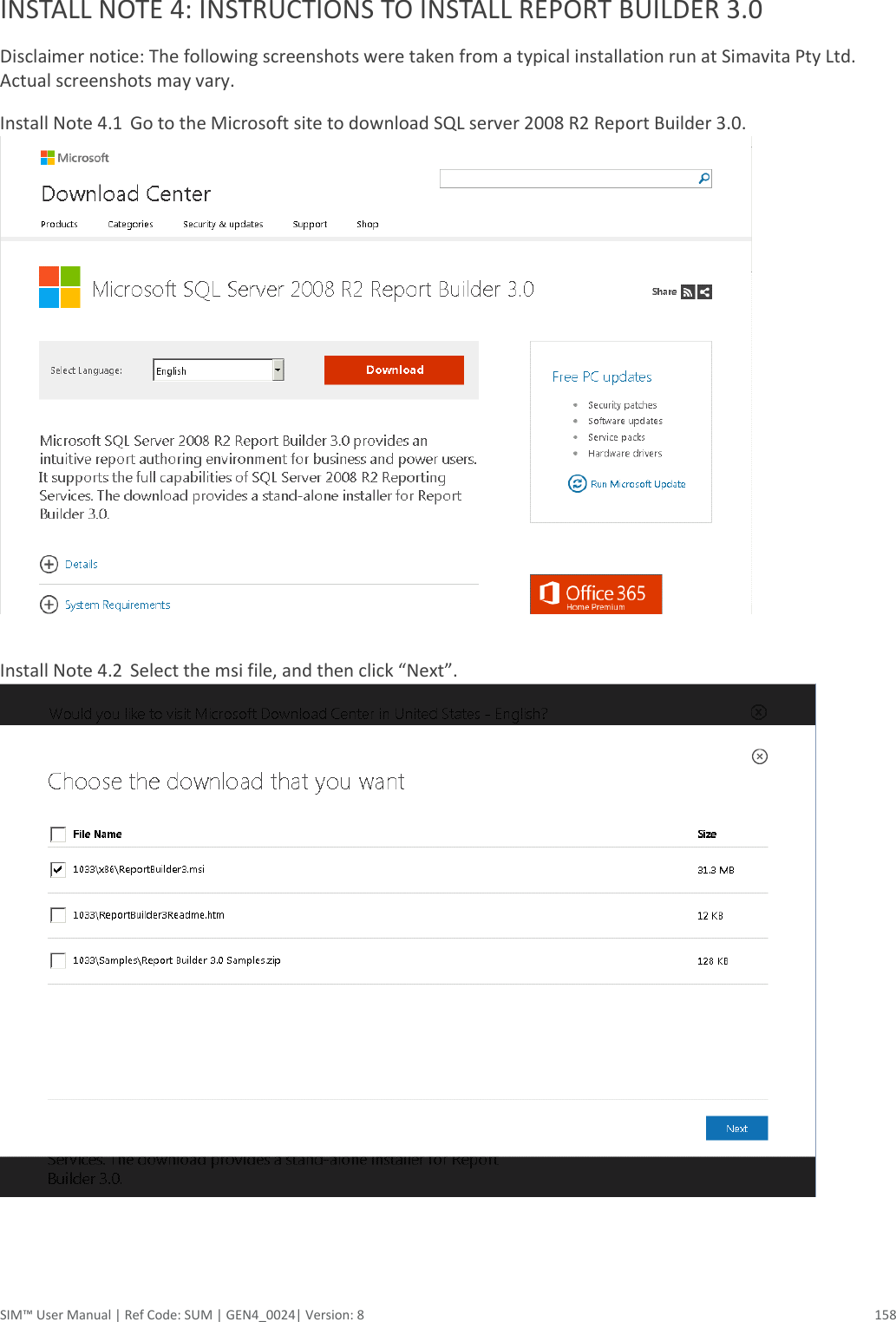  SIM™ User Manual | Ref Code: SUM | GEN4_0024| Version: 8  158  INSTALL NOTE 4: INSTRUCTIONS TO INSTALL REPORT BUILDER 3.0 Disclaimer notice: The following screenshots were taken from a typical installation run at Simavita Pty Ltd. Actual screenshots may vary. Install Note 4.1  Go to the Microsoft site to download SQL server 2008 R2 Report Builder 3.0.   Install Note 4.2  Select the msi file, and then click “Next”.      