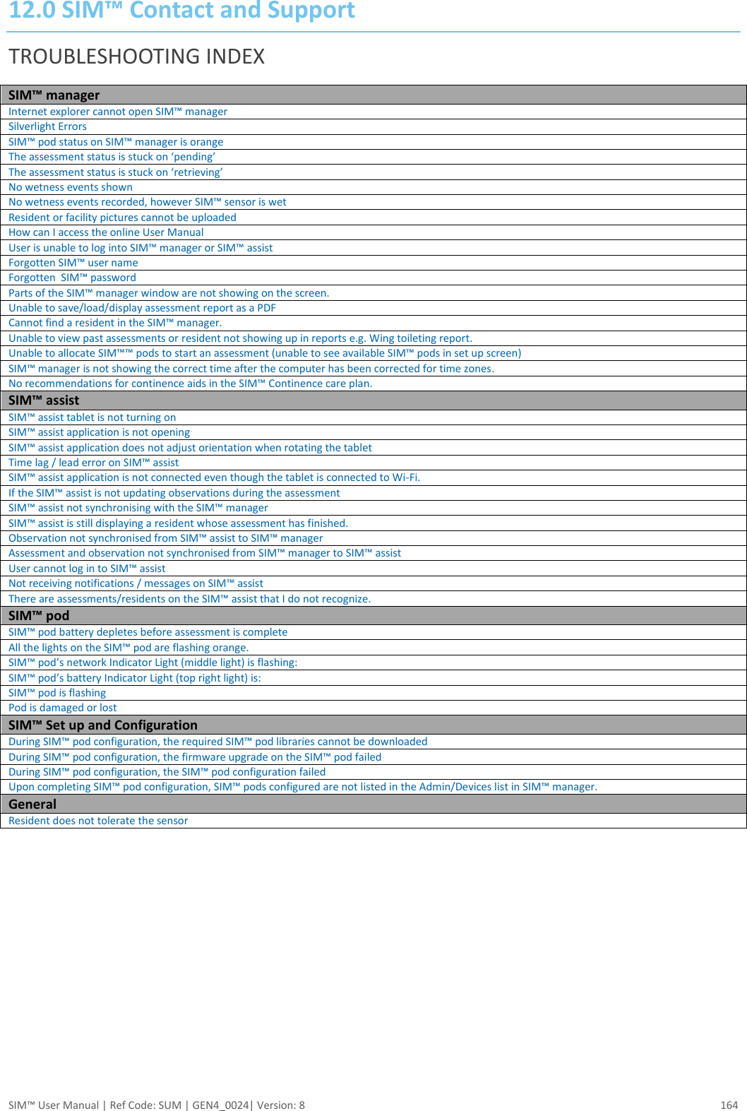  SIM™ User Manual | Ref Code: SUM | GEN4_0024| Version: 8  164 12.0 SIM™ Contact and Support TROUBLESHOOTING INDEX SIM™ manager Internet explorer cannot open SIM™ manager Silverlight Errors  SIM™ pod status on SIM™ manager is orange The assessment status is stuck on ‘pending’ The assessment status is stuck on ‘retrieving’ No wetness events shown No wetness events recorded, however SIM™ sensor is wet Resident or facility pictures cannot be uploaded How can I access the online User Manual User is unable to log into SIM™ manager or SIM™ assist Forgotten SIM™ user name Forgotten  SIM™ password Parts of the SIM™ manager window are not showing on the screen. Unable to save/load/display assessment report as a PDF Cannot find a resident in the SIM™ manager. Unable to view past assessments or resident not showing up in reports e.g. Wing toileting report. Unable to allocate SIM™™ pods to start an assessment (unable to see available SIM™ pods in set up screen) SIM™ manager is not showing the correct time after the computer has been corrected for time zones. No recommendations for continence aids in the SIM™ Continence care plan. SIM™ assist SIM™ assist tablet is not turning on SIM™ assist application is not opening SIM™ assist application does not adjust orientation when rotating the tablet Time lag / lead error on SIM™ assist SIM™ assist application is not connected even though the tablet is connected to Wi-Fi. If the SIM™ assist is not updating observations during the assessment SIM™ assist not synchronising with the SIM™ manager SIM™ assist is still displaying a resident whose assessment has finished. Observation not synchronised from SIM™ assist to SIM™ manager Assessment and observation not synchronised from SIM™ manager to SIM™ assist User cannot log in to SIM™ assist Not receiving notifications / messages on SIM™ assist There are assessments/residents on the SIM™ assist that I do not recognize. SIM™ pod SIM™ pod battery depletes before assessment is complete All the lights on the SIM™ pod are flashing orange. SIM™ pod’s network Indicator Light (middle light) is flashing: SIM™ pod’s battery Indicator Light (top right light) is: SIM™ pod is flashing Pod is damaged or lost SIM™ Set up and Configuration During SIM™ pod configuration, the required SIM™ pod libraries cannot be downloaded During SIM™ pod configuration, the firmware upgrade on the SIM™ pod failed During SIM™ pod configuration, the SIM™ pod configuration failed Upon completing SIM™ pod configuration, SIM™ pods configured are not listed in the Admin/Devices list in SIM™ manager. General Resident does not tolerate the sensor     