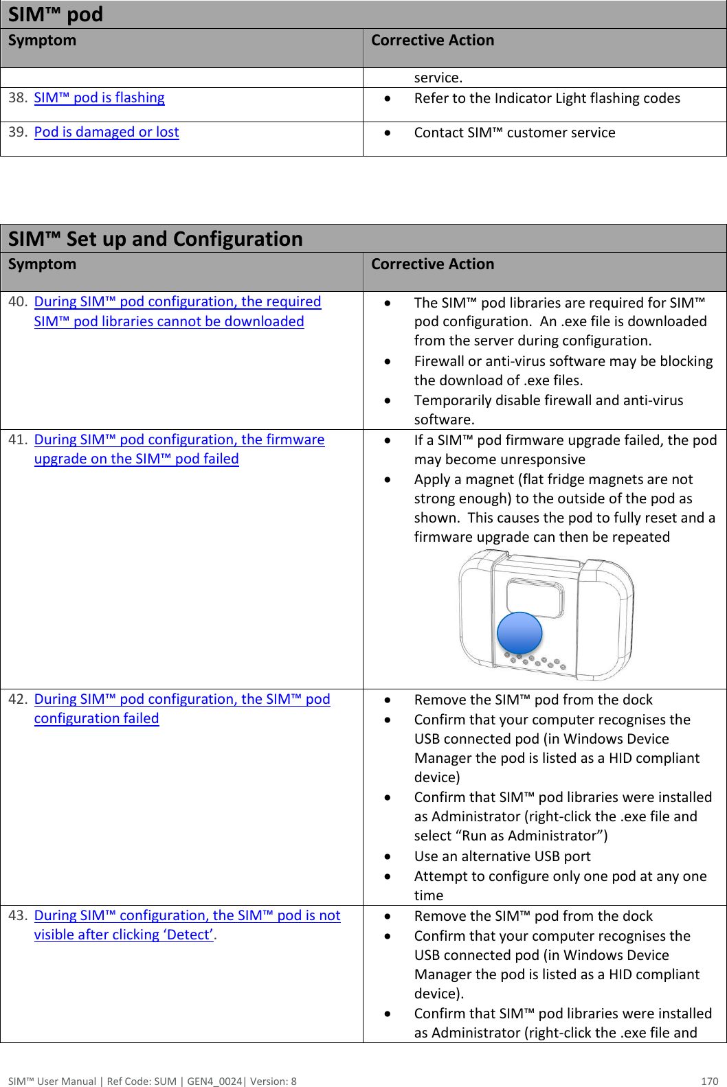  SIM™ User Manual | Ref Code: SUM | GEN4_0024| Version: 8  170 SIM™ pod Symptom Corrective Action service. 38. SIM™ pod is flashing  Refer to the Indicator Light flashing codes  39. Pod is damaged or lost  Contact SIM™ customer service   SIM™ Set up and Configuration Symptom Corrective Action 40. During SIM™ pod configuration, the required SIM™ pod libraries cannot be downloaded  The SIM™ pod libraries are required for SIM™ pod configuration.  An .exe file is downloaded from the server during configuration.    Firewall or anti-virus software may be blocking the download of .exe files.  Temporarily disable firewall and anti-virus software. 41. During SIM™ pod configuration, the firmware upgrade on the SIM™ pod failed  If a SIM™ pod firmware upgrade failed, the pod may become unresponsive  Apply a magnet (flat fridge magnets are not strong enough) to the outside of the pod as shown.  This causes the pod to fully reset and a firmware upgrade can then be repeated                       42. During SIM™ pod configuration, the SIM™ pod configuration failed  Remove the SIM™ pod from the dock  Confirm that your computer recognises the USB connected pod (in Windows Device Manager the pod is listed as a HID compliant device)  Confirm that SIM™ pod libraries were installed as Administrator (right-click the .exe file and select “Run as Administrator”)  Use an alternative USB port  Attempt to configure only one pod at any one time 43. During SIM™ configuration, the SIM™ pod is not visible after clicking ‘Detect’.  Remove the SIM™ pod from the dock  Confirm that your computer recognises the USB connected pod (in Windows Device Manager the pod is listed as a HID compliant device).  Confirm that SIM™ pod libraries were installed as Administrator (right-click the .exe file and 