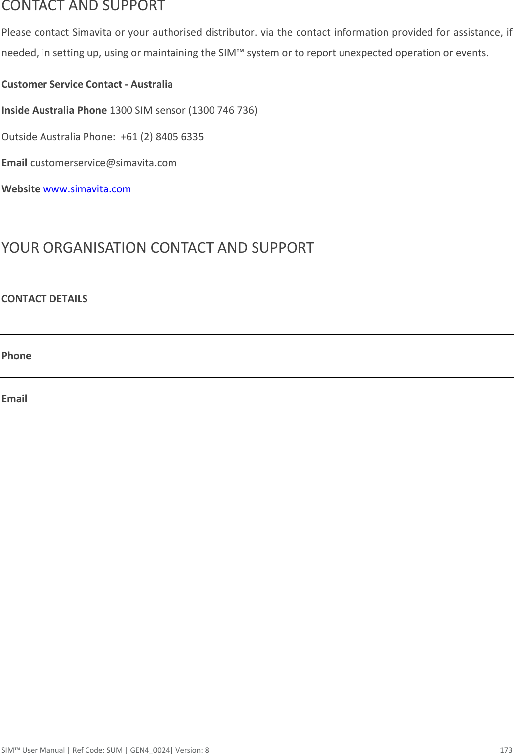  SIM™ User Manual | Ref Code: SUM | GEN4_0024| Version: 8  173  CONTACT AND SUPPORT Please contact Simavita or your authorised distributor. via the contact information provided for assistance, if needed, in setting up, using or maintaining the SIM™ system or to report unexpected operation or events. Customer Service Contact - Australia Inside Australia Phone 1300 SIM sensor (1300 746 736) Outside Australia Phone:  +61 (2) 8405 6335 Email customerservice@simavita.com Website www.simavita.com    YOUR ORGANISATION CONTACT AND SUPPORT  CONTACT DETAILS    Phone    Email     