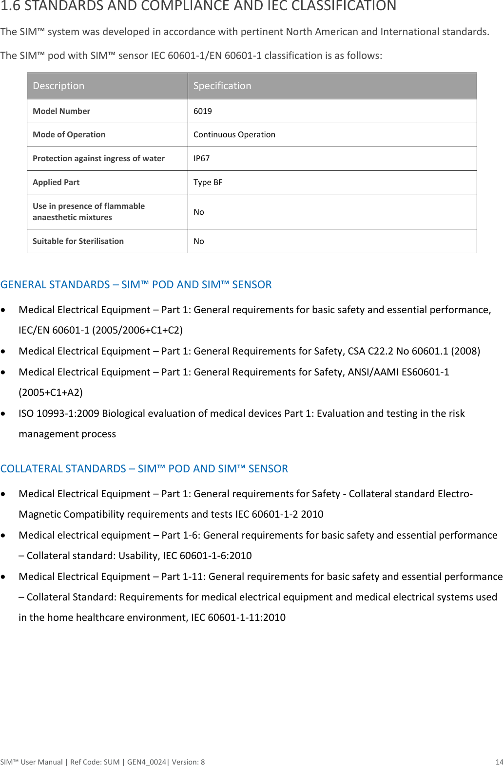 SIM™ User Manual | Ref Code: SUM | GEN4_0024| Version: 8  14 1.6 STANDARDS AND COMPLIANCE AND IEC CLASSIFICATION The SIM™ system was developed in accordance with pertinent North American and International standards.  The SIM™ pod with SIM™ sensor IEC 60601-1/EN 60601-1 classification is as follows: Description Specification Model Number 6019 Mode of Operation Continuous Operation Protection against ingress of water IP67 Applied Part Type BF Use in presence of flammable anaesthetic mixtures No Suitable for Sterilisation No  GENERAL STANDARDS – SIM™ POD AND SIM™ SENSOR  Medical Electrical Equipment – Part 1: General requirements for basic safety and essential performance, IEC/EN 60601-1 (2005/2006+C1+C2)  Medical Electrical Equipment – Part 1: General Requirements for Safety, CSA C22.2 No 60601.1 (2008)  Medical Electrical Equipment – Part 1: General Requirements for Safety, ANSI/AAMI ES60601-1 (2005+C1+A2)  ISO 10993-1:2009 Biological evaluation of medical devices Part 1: Evaluation and testing in the risk management process  COLLATERAL STANDARDS – SIM™ POD AND SIM™ SENSOR  Medical Electrical Equipment – Part 1: General requirements for Safety - Collateral standard Electro-Magnetic Compatibility requirements and tests IEC 60601-1-2 2010  Medical electrical equipment – Part 1-6: General requirements for basic safety and essential performance – Collateral standard: Usability, IEC 60601-1-6:2010  Medical Electrical Equipment – Part 1-11: General requirements for basic safety and essential performance – Collateral Standard: Requirements for medical electrical equipment and medical electrical systems used in the home healthcare environment, IEC 60601-1-11:2010     