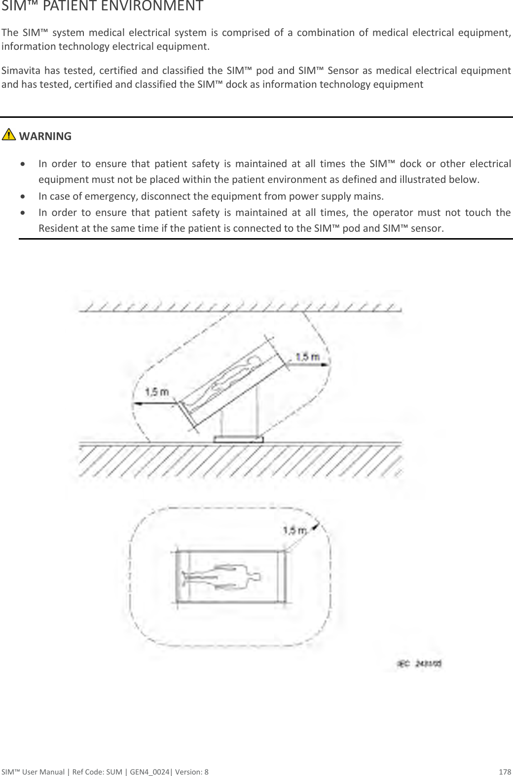  SIM™ User Manual | Ref Code: SUM | GEN4_0024| Version: 8  178 SIM™ PATIENT ENVIRONMENT The  SIM™  system  medical  electrical  system  is  comprised  of  a  combination  of  medical  electrical  equipment, information technology electrical equipment. Simavita has tested, certified and classified the  SIM™ pod and SIM™ Sensor as  medical electrical equipment and has tested, certified and classified the SIM™ dock as information technology equipment   WARNING  In  order  to  ensure  that  patient  safety  is  maintained  at  all  times  the  SIM™  dock  or  other  electrical equipment must not be placed within the patient environment as defined and illustrated below.  In case of emergency, disconnect the equipment from power supply mains.  In  order  to  ensure  that  patient  safety  is  maintained  at  all  times,  the  operator  must  not  touch  the Resident at the same time if the patient is connected to the SIM™ pod and SIM™ sensor.       