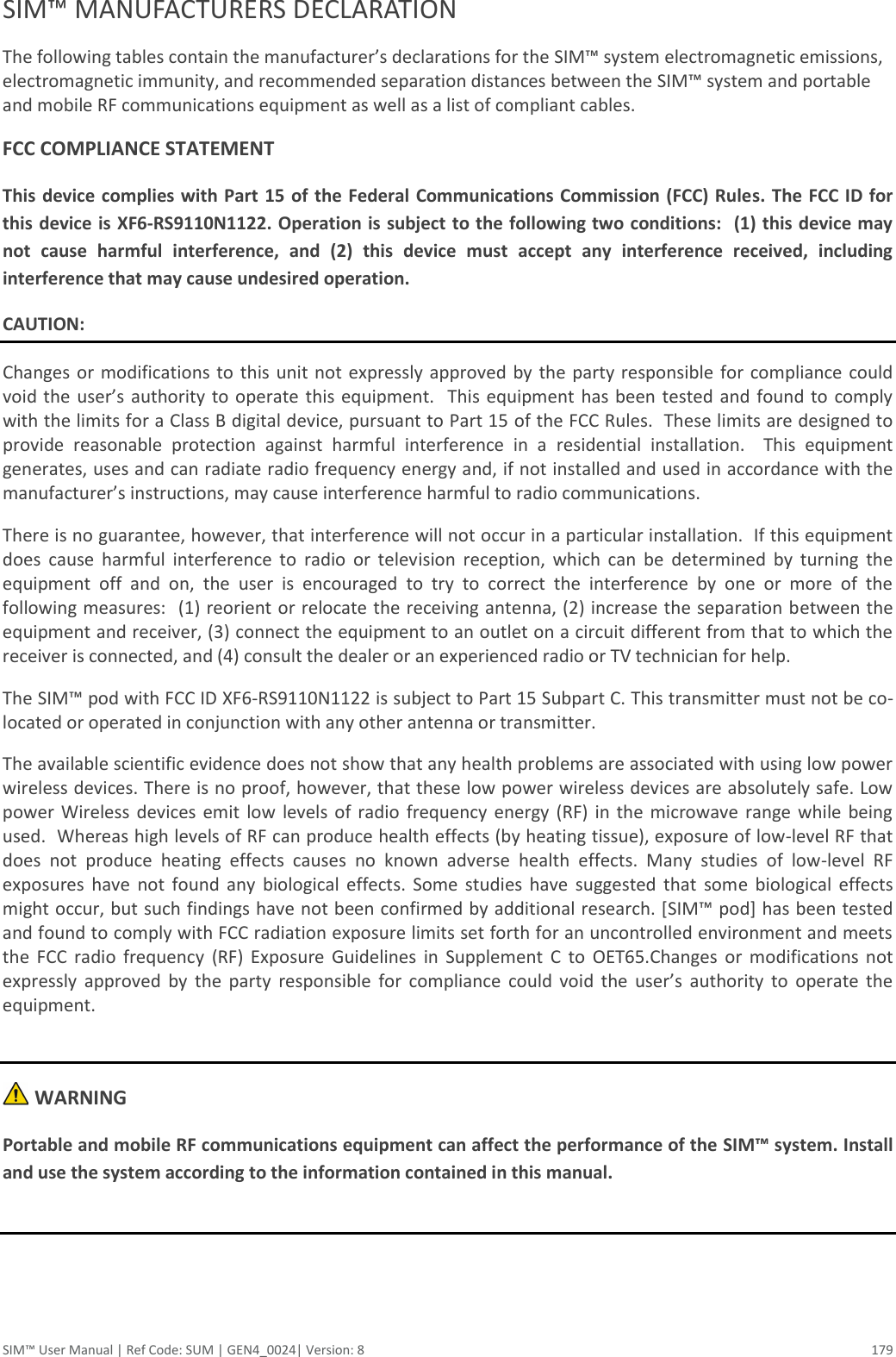  SIM™ User Manual | Ref Code: SUM | GEN4_0024| Version: 8  179 SIM™ MANUFACTURERS DECLARATION The following tables contain the manufacturer’s declarations for the SIM™ system electromagnetic emissions, electromagnetic immunity, and recommended separation distances between the SIM™ system and portable and mobile RF communications equipment as well as a list of compliant cables.  FCC COMPLIANCE STATEMENT This device complies  with Part 15 of the Federal Communications Commission (FCC) Rules. The FCC ID for this device is XF6-RS9110N1122. Operation is subject to the following two conditions:  (1) this device may not  cause  harmful  interference,  and  (2)  this  device  must  accept  any  interference  received,  including interference that may cause undesired operation.  CAUTION: Changes or modifications to this unit not expressly approved by  the  party responsible  for compliance  could void the user’s  authority to  operate this equipment.  This  equipment has been  tested  and found to comply with the limits for a Class B digital device, pursuant to Part 15 of the FCC Rules.  These limits are designed to provide  reasonable  protection  against  harmful  interference  in  a  residential  installation.    This  equipment generates, uses and can radiate radio frequency energy and, if not installed and used in accordance with the manufacturer’s instructions, may cause interference harmful to radio communications. There is no guarantee, however, that interference will not occur in a particular installation.  If this equipment does  cause  harmful  interference  to  radio  or  television  reception,  which  can  be  determined  by  turning  the equipment  off  and  on,  the  user  is  encouraged  to  try  to  correct  the  interference  by  one  or  more  of  the following measures:  (1) reorient or relocate the receiving antenna, (2) increase the separation between the equipment and receiver, (3) connect the equipment to an outlet on a circuit different from that to which the receiver is connected, and (4) consult the dealer or an experienced radio or TV technician for help.  The SIM™ pod with FCC ID XF6-RS9110N1122 is subject to Part 15 Subpart C. This transmitter must not be co-located or operated in conjunction with any other antenna or transmitter.  The available scientific evidence does not show that any health problems are associated with using low power wireless devices. There is no proof, however, that these low power wireless devices are absolutely safe. Low power  Wireless devices  emit  low levels  of  radio  frequency  energy (RF)  in the  microwave  range  while  being used.  Whereas high levels of RF can produce health effects (by heating tissue), exposure of low-level RF that does  not  produce  heating  effects  causes  no  known  adverse  health  effects.  Many  studies  of  low-level  RF exposures  have  not  found  any  biological  effects.  Some  studies  have  suggested  that  some  biological  effects might occur, but such findings have not been confirmed by additional research. [SIM™ pod] has been tested and found to comply with FCC radiation exposure limits set forth for an uncontrolled environment and meets the  FCC  radio  frequency  (RF)  Exposure  Guidelines  in  Supplement  C  to  OET65.Changes  or  modifications  not expressly  approved  by  the  party  responsible  for  compliance  could  void  the  user’s  authority  to  operate  the equipment.   WARNING Portable and mobile RF communications equipment can affect the performance of the SIM™ system. Install and use the system according to the information contained in this manual.     