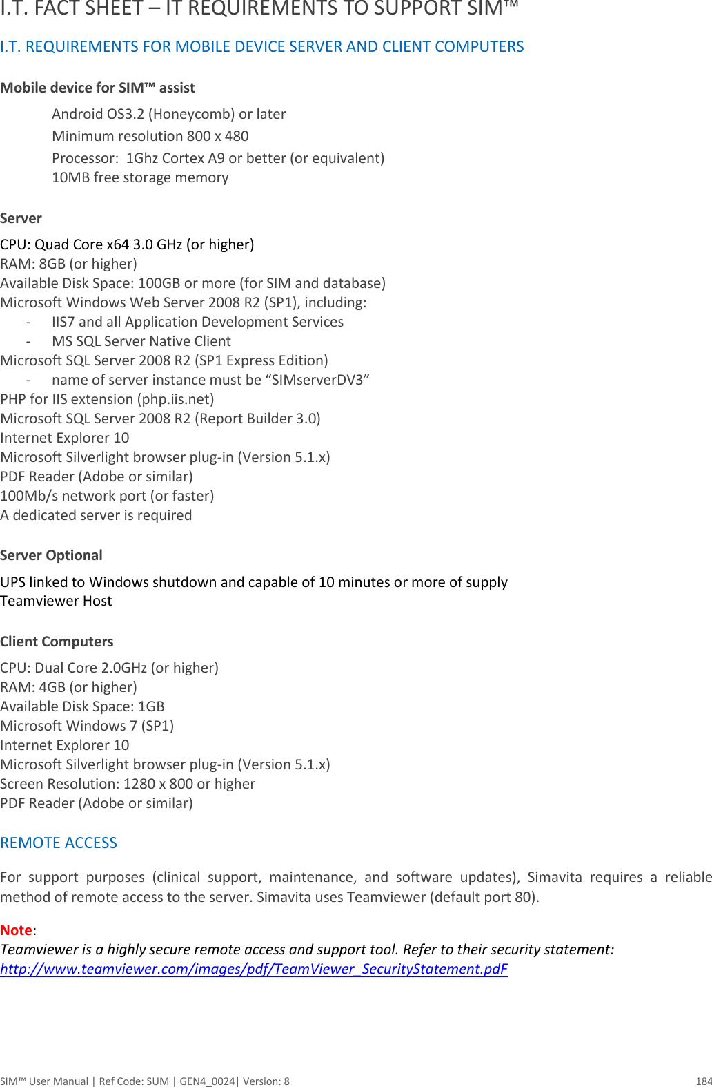  SIM™ User Manual | Ref Code: SUM | GEN4_0024| Version: 8  184 I.T. FACT SHEET – IT REQUIREMENTS TO SUPPORT SIM™ I.T. REQUIREMENTS FOR MOBILE DEVICE SERVER AND CLIENT COMPUTERS Mobile device for SIM™ assist  Android OS3.2 (Honeycomb) or later  Minimum resolution 800 x 480  Processor:  1Ghz Cortex A9 or better (or equivalent)  10MB free storage memory Server  CPU: Quad Core x64 3.0 GHz (or higher)  RAM: 8GB (or higher)  Available Disk Space: 100GB or more (for SIM and database)  Microsoft Windows Web Server 2008 R2 (SP1), including:  - IIS7 and all Application Development Services  - MS SQL Server Native Client  Microsoft SQL Server 2008 R2 (SP1 Express Edition)  - name of server instance must be “SIMserverDV3”  PHP for IIS extension (php.iis.net)  Microsoft SQL Server 2008 R2 (Report Builder 3.0)  Internet Explorer 10  Microsoft Silverlight browser plug-in (Version 5.1.x)  PDF Reader (Adobe or similar)  100Mb/s network port (or faster)  A dedicated server is required  Server Optional UPS linked to Windows shutdown and capable of 10 minutes or more of supply Teamviewer Host Client Computers CPU: Dual Core 2.0GHz (or higher) RAM: 4GB (or higher) Available Disk Space: 1GB Microsoft Windows 7 (SP1) Internet Explorer 10 Microsoft Silverlight browser plug-in (Version 5.1.x) Screen Resolution: 1280 x 800 or higher PDF Reader (Adobe or similar)  REMOTE ACCESS For  support  purposes  (clinical  support,  maintenance,  and  software  updates),  Simavita  requires  a  reliable method of remote access to the server. Simavita uses Teamviewer (default port 80).  Note:  Teamviewer is a highly secure remote access and support tool. Refer to their security statement:  http://www.teamviewer.com/images/pdf/TeamViewer_SecurityStatement.pdF   