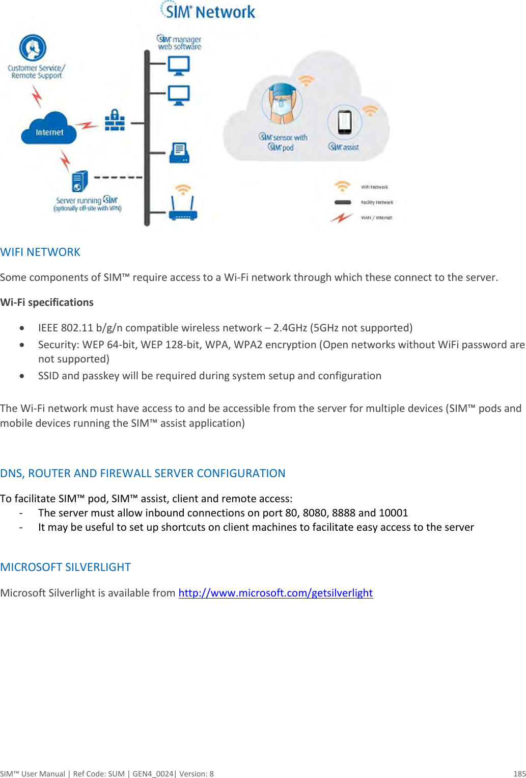  SIM™ User Manual | Ref Code: SUM | GEN4_0024| Version: 8  185   WIFI NETWORK  Some components of SIM™ require access to a Wi-Fi network through which these connect to the server.  Wi-Fi specifications   IEEE 802.11 b/g/n compatible wireless network – 2.4GHz (5GHz not supported)   Security: WEP 64-bit, WEP 128-bit, WPA, WPA2 encryption (Open networks without WiFi password are not supported)   SSID and passkey will be required during system setup and configuration   The Wi-Fi network must have access to and be accessible from the server for multiple devices (SIM™ pods and mobile devices running the SIM™ assist application)   DNS, ROUTER AND FIREWALL SERVER CONFIGURATION  To facilitate SIM™ pod, SIM™ assist, client and remote access:  - The server must allow inbound connections on port 80, 8080, 8888 and 10001  - It may be useful to set up shortcuts on client machines to facilitate easy access to the server   MICROSOFT SILVERLIGHT  Microsoft Silverlight is available from http://www.microsoft.com/getsilverlight     