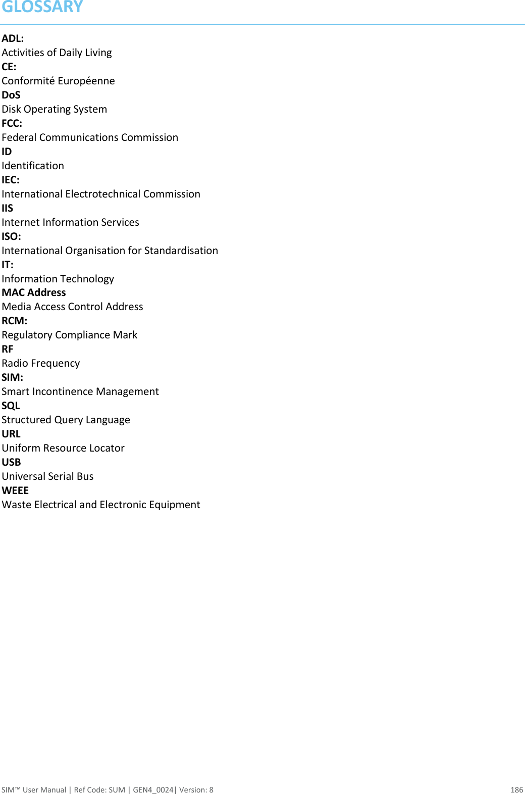  SIM™ User Manual | Ref Code: SUM | GEN4_0024| Version: 8  186 GLOSSARY ADL: Activities of Daily Living CE: Conformité Européenne DoS Disk Operating System FCC: Federal Communications Commission ID Identification IEC: International Electrotechnical Commission IIS Internet Information Services ISO: International Organisation for Standardisation IT: Information Technology MAC Address Media Access Control Address RCM: Regulatory Compliance Mark RF Radio Frequency SIM: Smart Incontinence Management SQL Structured Query Language URL Uniform Resource Locator USB Universal Serial Bus WEEE Waste Electrical and Electronic Equipment            