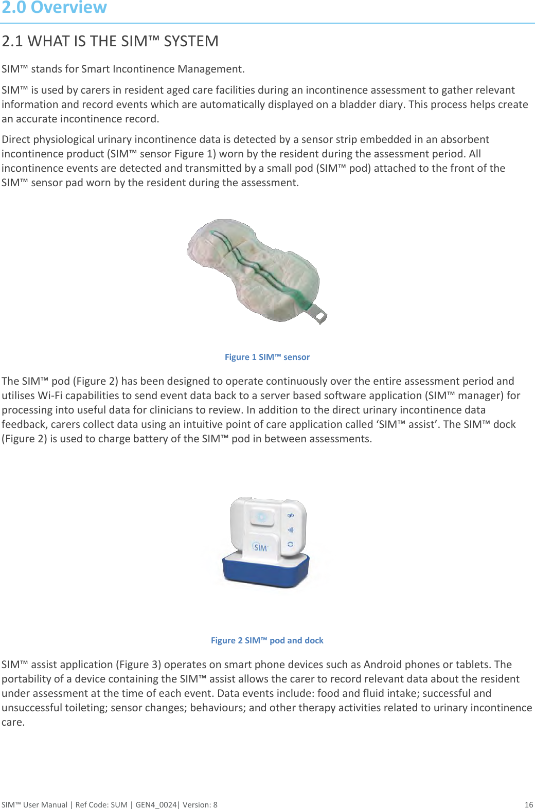  SIM™ User Manual | Ref Code: SUM | GEN4_0024| Version: 8  16 2.0 Overview 2.1 WHAT IS THE SIM™ SYSTEM SIM™ stands for Smart Incontinence Management.  SIM™ is used by carers in resident aged care facilities during an incontinence assessment to gather relevant information and record events which are automatically displayed on a bladder diary. This process helps create an accurate incontinence record. Direct physiological urinary incontinence data is detected by a sensor strip embedded in an absorbent incontinence product (SIM™ sensor Figure 1) worn by the resident during the assessment period. All incontinence events are detected and transmitted by a small pod (SIM™ pod) attached to the front of the SIM™ sensor pad worn by the resident during the assessment.  Figure 1 SIM™ sensor The SIM™ pod (Figure 2) has been designed to operate continuously over the entire assessment period and utilises Wi-Fi capabilities to send event data back to a server based software application (SIM™ manager) for processing into useful data for clinicians to review. In addition to the direct urinary incontinence data feedback, carers collect data using an intuitive point of care application called ‘SIM™ assist’. The SIM™ dock (Figure 2) is used to charge battery of the SIM™ pod in between assessments.  Figure 2 SIM™ pod and dock SIM™ assist application (Figure 3) operates on smart phone devices such as Android phones or tablets. The portability of a device containing the SIM™ assist allows the carer to record relevant data about the resident under assessment at the time of each event. Data events include: food and fluid intake; successful and unsuccessful toileting; sensor changes; behaviours; and other therapy activities related to urinary incontinence care.   