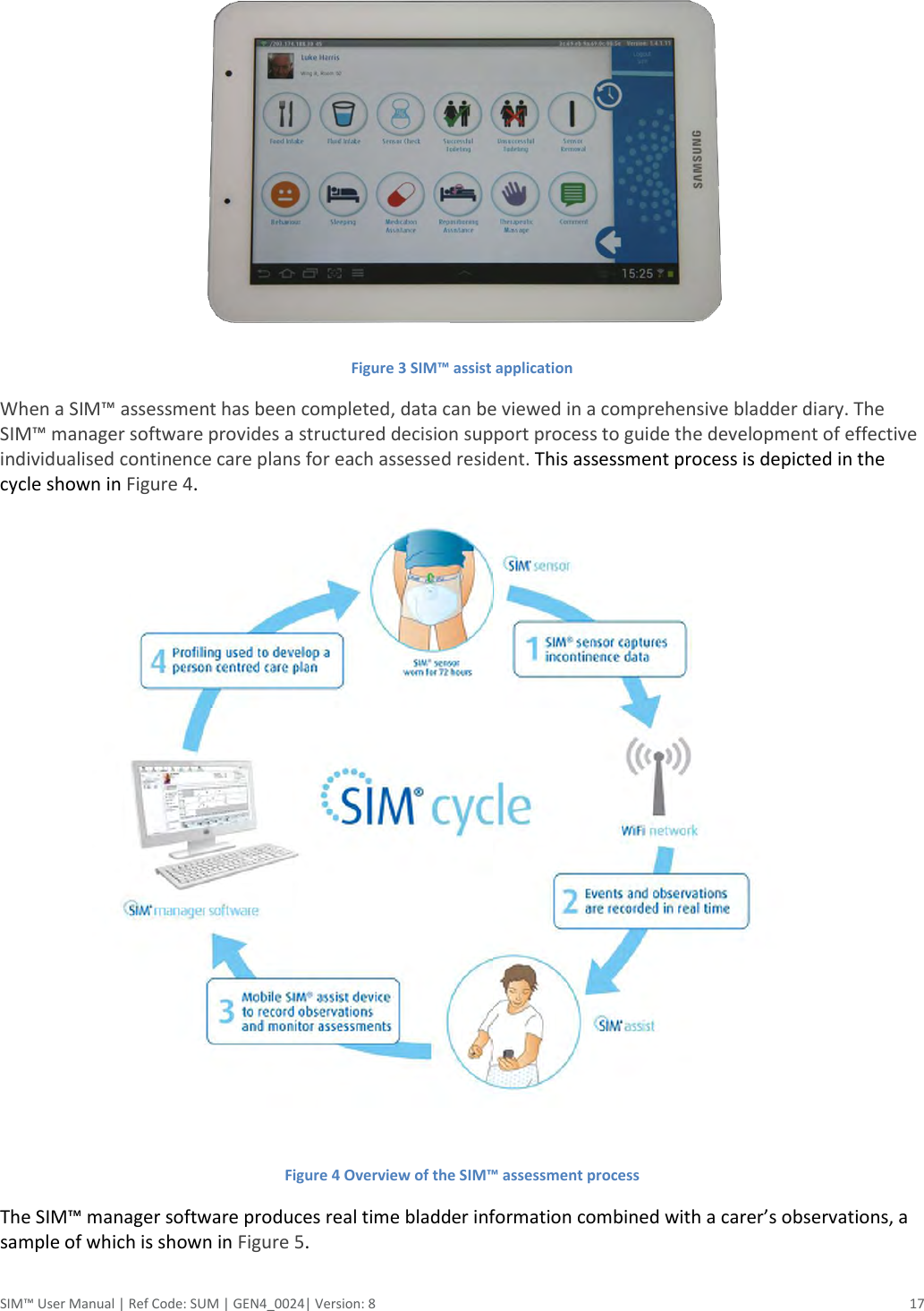  SIM™ User Manual | Ref Code: SUM | GEN4_0024| Version: 8  17    Figure 3 SIM™ assist application When a SIM™ assessment has been completed, data can be viewed in a comprehensive bladder diary. The SIM™ manager software provides a structured decision support process to guide the development of effective individualised continence care plans for each assessed resident. This assessment process is depicted in the cycle shown in Figure 4.  Figure 4 Overview of the SIM™ assessment process The SIM™ manager software produces real time bladder information combined with a carer’s observations, a sample of which is shown in Figure 5.  