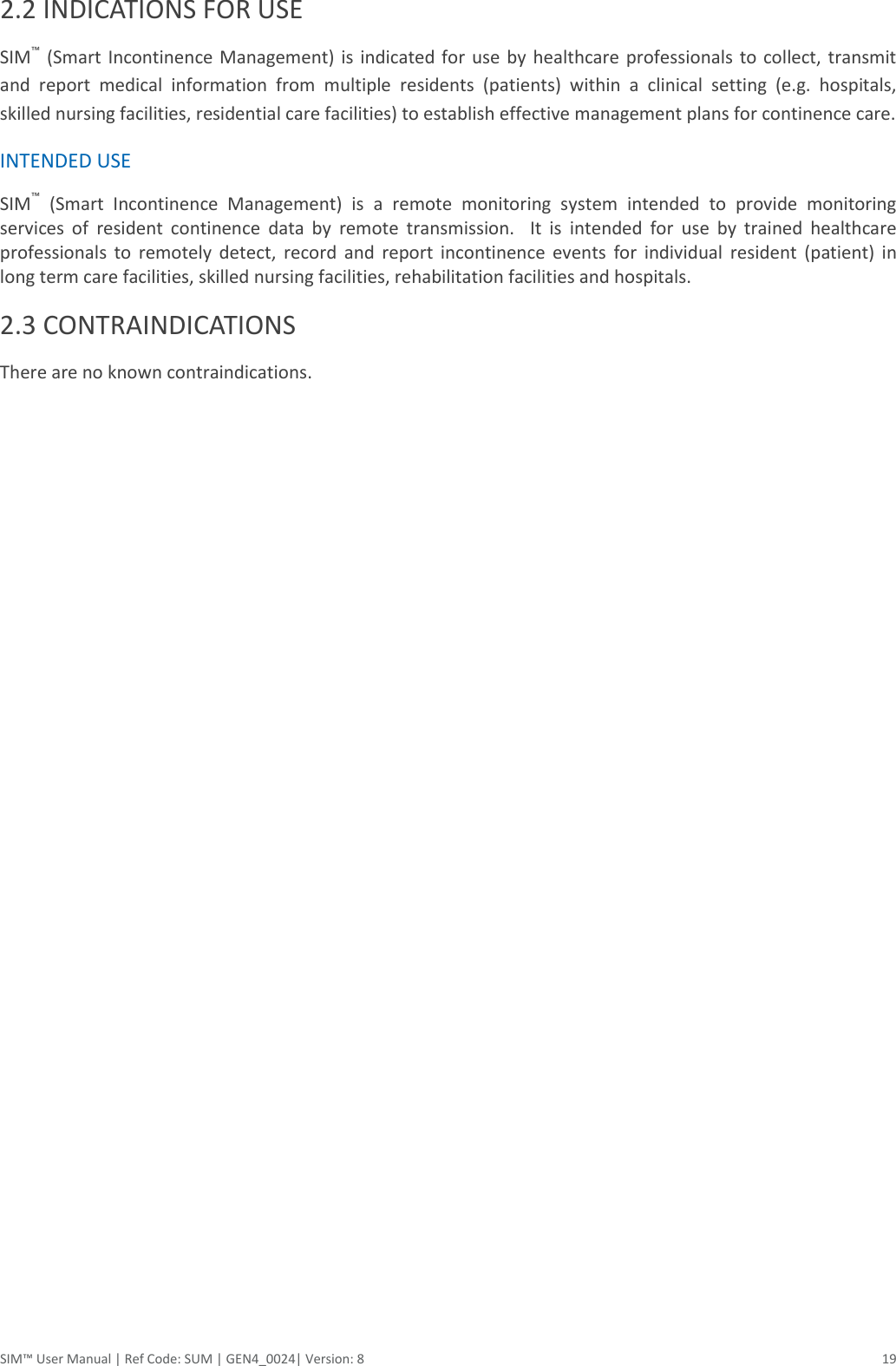  SIM™ User Manual | Ref Code: SUM | GEN4_0024| Version: 8  19 2.2 INDICATIONS FOR USE SIM™  (Smart  Incontinence  Management)  is indicated  for  use by healthcare professionals to collect,  transmit and  report  medical  information  from  multiple  residents  (patients)  within  a  clinical  setting  (e.g.  hospitals, skilled nursing facilities, residential care facilities) to establish effective management plans for continence care. INTENDED USE SIM™  (Smart  Incontinence  Management)  is  a  remote  monitoring  system  intended  to  provide  monitoring services  of  resident  continence  data  by  remote  transmission.    It  is  intended  for  use  by  trained  healthcare professionals  to  remotely  detect,  record  and  report  incontinence  events  for  individual  resident  (patient)  in long term care facilities, skilled nursing facilities, rehabilitation facilities and hospitals. 2.3 CONTRAINDICATIONS There are no known contraindications.    