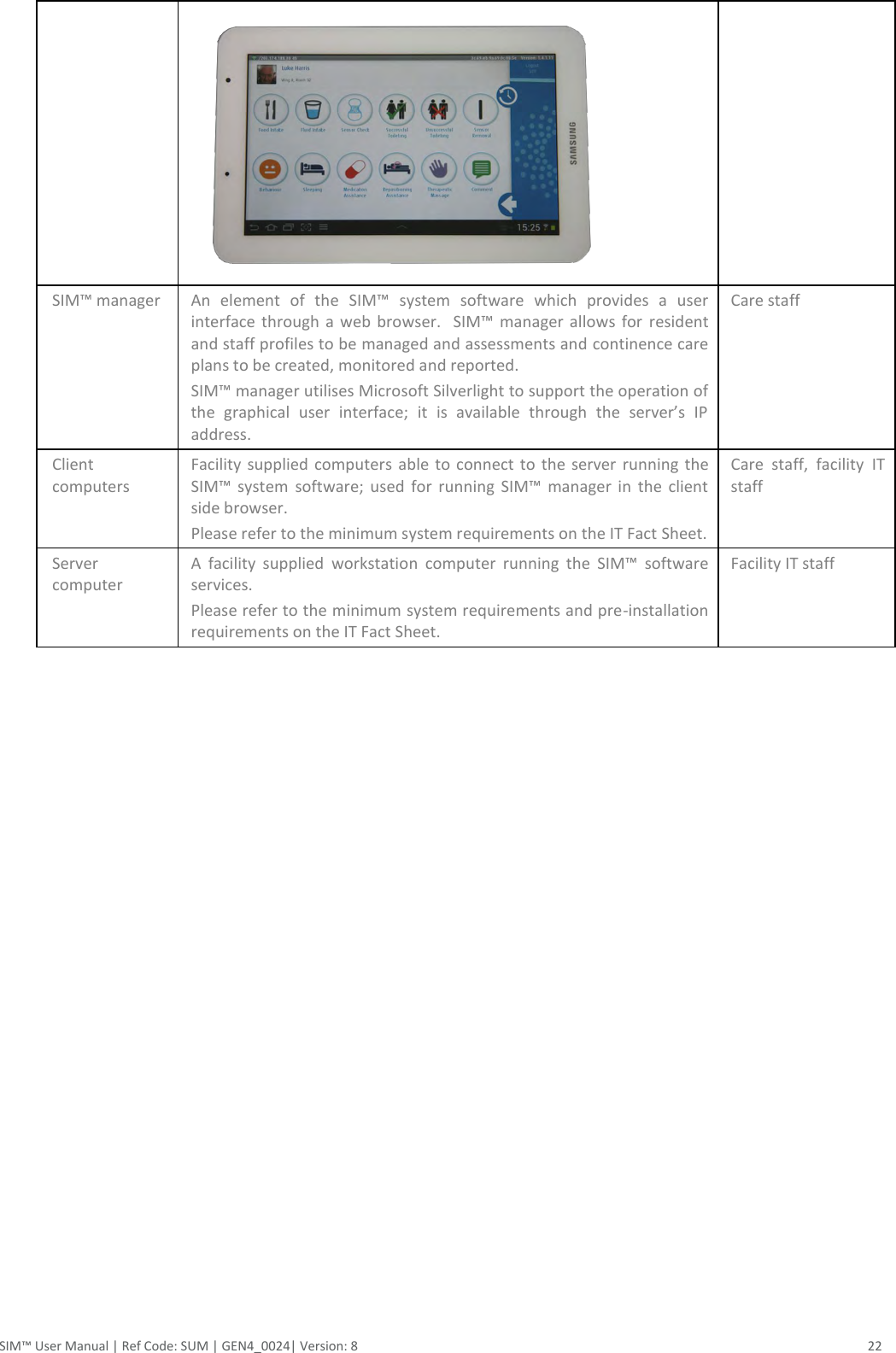  SIM™ User Manual | Ref Code: SUM | GEN4_0024| Version: 8  22  SIM™ manager An  element  of  the  SIM™  system  software  which  provides  a  user interface  through  a web  browser.    SIM™  manager allows for  resident and staff profiles to be managed and assessments and continence care plans to be created, monitored and reported. SIM™ manager utilises Microsoft Silverlight to support the operation of the  graphical  user  interface;  it  is  available  through  the  server’s  IP address. Care staff Client computers Facility  supplied computers able to  connect to the  server  running  the SIM™  system software;  used  for  running  SIM™  manager  in  the  client side browser. Please refer to the minimum system requirements on the IT Fact Sheet. Care  staff,  facility  IT staff Server computer A  facility  supplied  workstation  computer  running  the  SIM™  software services. Please refer to the minimum system requirements and pre-installation requirements on the IT Fact Sheet. Facility IT staff     