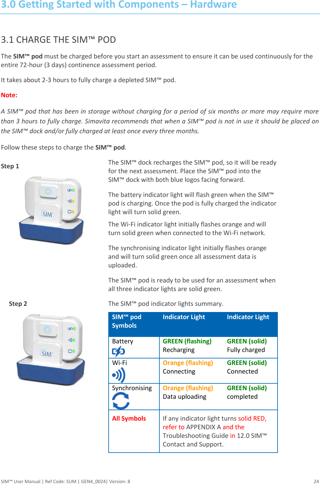  SIM™ User Manual | Ref Code: SUM | GEN4_0024| Version: 8  24 3.0 Getting Started with Components – Hardware   3.1 CHARGE THE SIM™ POD The SIM™ pod must be charged before you start an assessment to ensure it can be used continuously for the entire 72-hour (3 days) continence assessment period.  It takes about 2-3 hours to fully charge a depleted SIM™ pod. Note: A SIM™ pod that has been in storage without charging for a period of six months or more may require more than 3 hours to fully charge. Simavita recommends that when a SIM™ pod is not in use it should be placed on the SIM™ dock and/or fully charged at least once every three months. Follow these steps to charge the SIM™ pod. Step 1           Step 2              The SIM™ dock recharges the SIM™ pod, so it will be ready for the next assessment. Place the SIM™ pod into the SIM™ dock with both blue logos facing forward. The battery indicator light will flash green when the SIM™ pod is charging. Once the pod is fully charged the indicator light will turn solid green. The Wi-Fi indicator light initially flashes orange and will turn solid green when connected to the Wi-Fi network. The synchronising indicator light initially flashes orange and will turn solid green once all assessment data is uploaded. The SIM™ pod is ready to be used for an assessment when all three indicator lights are solid green.  The SIM™ pod indicator lights summary.  SIM™ pod  Symbols Indicator Light Indicator Light Battery  GREEN (flashing) Recharging GREEN (solid) Fully charged Wi-Fi   Orange (flashing) Connecting GREEN (solid) Connected Synchronising  Orange (flashing) Data uploading GREEN (solid) completed All Symbols If any indicator light turns solid RED, refer to APPENDIX A and the Troubleshooting Guide in 12.0 SIM™ Contact and Support.   