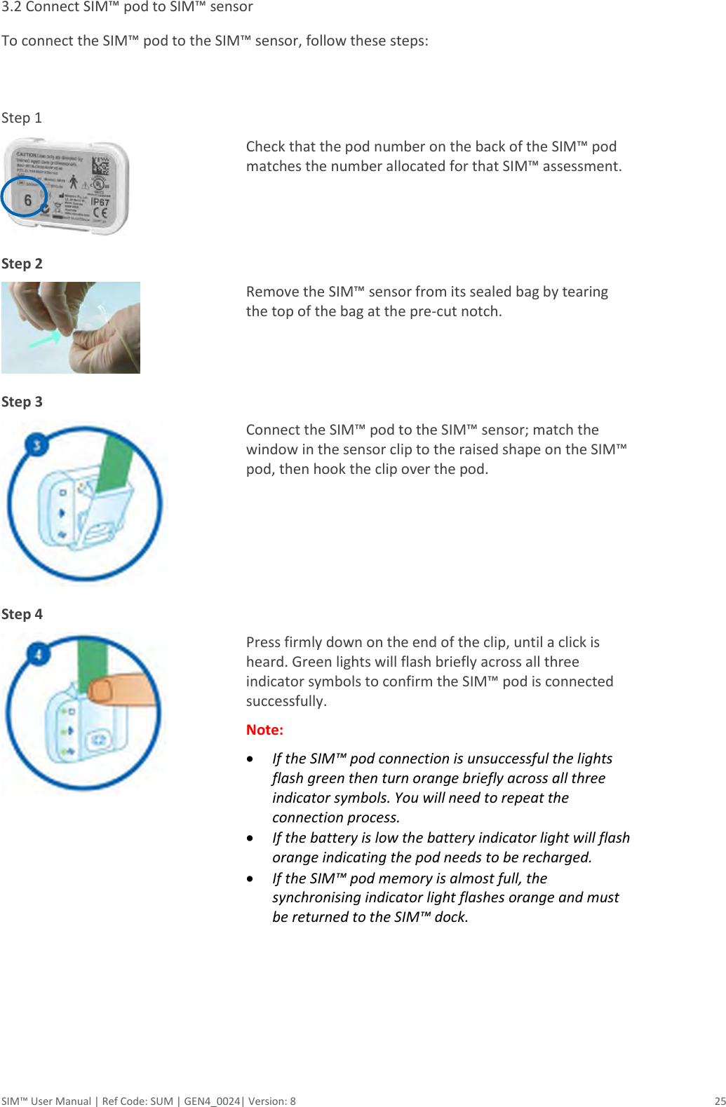  SIM™ User Manual | Ref Code: SUM | GEN4_0024| Version: 8  25 3.2 Connect SIM™ pod to SIM™ sensor  To connect the SIM™ pod to the SIM™ sensor, follow these steps:   Step 1   Check that the pod number on the back of the SIM™ pod matches the number allocated for that SIM™ assessment.   Step 2   Remove the SIM™ sensor from its sealed bag by tearing the top of the bag at the pre-cut notch.  Step 3   Connect the SIM™ pod to the SIM™ sensor; match the window in the sensor clip to the raised shape on the SIM™ pod, then hook the clip over the pod.   Step 4   Press firmly down on the end of the clip, until a click is heard. Green lights will flash briefly across all three indicator symbols to confirm the SIM™ pod is connected successfully. Note:  If the SIM™ pod connection is unsuccessful the lights flash green then turn orange briefly across all three indicator symbols. You will need to repeat the connection process.   If the battery is low the battery indicator light will flash orange indicating the pod needs to be recharged.  If the SIM™ pod memory is almost full, the synchronising indicator light flashes orange and must be returned to the SIM™ dock.     