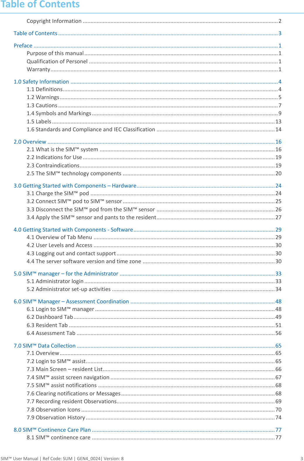 SIM™ User Manual | Ref Code: SUM | GEN4_0024| Version: 8  3 Table of Contents Copyright Information ............................................................................................................................... 2 Table of Contents ............................................................................................................................................... 3 Preface ............................................................................................................................................................... 1 Purpose of this manual .............................................................................................................................. 1 Qualification of Personel ........................................................................................................................... 1 Warranty .................................................................................................................................................... 1 1.0 Safety Information ....................................................................................................................................... 4 1.1 Definitions ............................................................................................................................................ 4 1.2 Warnings .............................................................................................................................................. 5 1.3 Cautions ............................................................................................................................................... 7 1.4 Symbols and Markings ......................................................................................................................... 9 1.5 Labels ................................................................................................................................................. 13 1.6 Standards and Compliance and IEC Classification ............................................................................. 14 2.0 Overview .................................................................................................................................................... 16 2.1 What is the SIM™ system .................................................................................................................. 16 2.2 Indications for Use ............................................................................................................................. 19 2.3 Contraindications ............................................................................................................................... 19 2.5 The SIM™ technology components ................................................................................................... 20 3.0 Getting Started with Components – Hardware .......................................................................................... 24 3.1 Charge the SIM™ pod ........................................................................................................................ 24 3.2 Connect SIM™ pod to SIM™ sensor ................................................................................................... 25 3.3 Disconnect the SIM™ pod from the SIM™ sensor ............................................................................. 26 3.4 Apply the SIM™ sensor and pants to the resident ............................................................................. 27 4.0 Getting Started with Components - Software ............................................................................................ 29 4.1 Overview of Tab Menu ...................................................................................................................... 29 4.2 User Levels and Access ...................................................................................................................... 30 4.3 Logging out and contact support ....................................................................................................... 30 4.4 The server software version and time zone ...................................................................................... 30 5.0 SIM™ manager – for the Administrator ..................................................................................................... 33 5.1 Administrator login ............................................................................................................................ 33 5.2 Administrator set-up activities .......................................................................................................... 34 6.0 SIM™ Manager – Assessment Coordination .............................................................................................. 48 6.1 Login to SIM™ manager ..................................................................................................................... 48 6.2 Dashboard Tab ................................................................................................................................... 49 6.3 Resident Tab ...................................................................................................................................... 51 6.4 Assessment Tab ................................................................................................................................. 56 7.0 SIM™ Data Collection ................................................................................................................................. 65 7.1 Overview ............................................................................................................................................ 65 7.2 Login to SIM™ assist ........................................................................................................................... 65 7.3 Main Screen – resident List ................................................................................................................ 66 7.4 SIM™ assist screen navigation ........................................................................................................... 67 7.5 SIM™ assist notifications ................................................................................................................... 68 7.6 Clearing notifications or Messages .................................................................................................... 68 7.7 Recording resident Observations....................................................................................................... 69 7.8 Observation Icons .............................................................................................................................. 70 7.9 Observation History ........................................................................................................................... 74 8.0 SIM™ Continence Care Plan ....................................................................................................................... 77 8.1 SIM™ continence care ....................................................................................................................... 77 