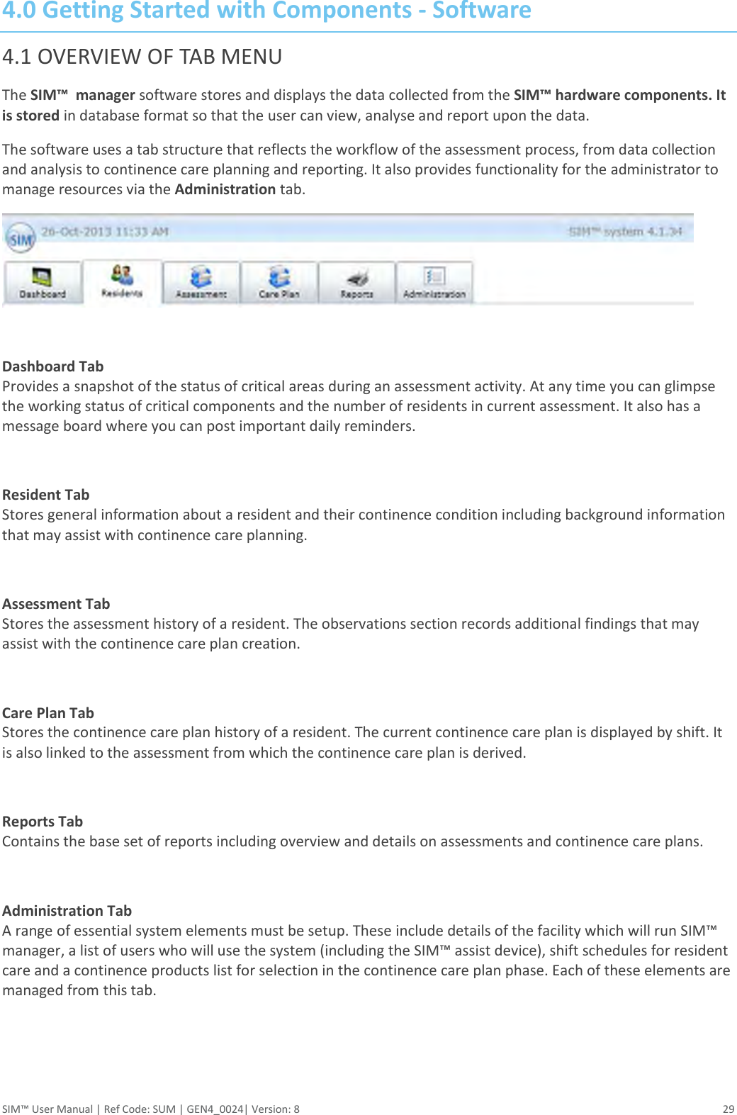  SIM™ User Manual | Ref Code: SUM | GEN4_0024| Version: 8  29 4.0 Getting Started with Components - Software 4.1 OVERVIEW OF TAB MENU The SIM™  manager software stores and displays the data collected from the SIM™ hardware components. It is stored in database format so that the user can view, analyse and report upon the data. The software uses a tab structure that reflects the workflow of the assessment process, from data collection and analysis to continence care planning and reporting. It also provides functionality for the administrator to manage resources via the Administration tab.   Dashboard Tab Provides a snapshot of the status of critical areas during an assessment activity. At any time you can glimpse the working status of critical components and the number of residents in current assessment. It also has a message board where you can post important daily reminders.  Resident Tab Stores general information about a resident and their continence condition including background information that may assist with continence care planning.   Assessment Tab Stores the assessment history of a resident. The observations section records additional findings that may assist with the continence care plan creation.  Care Plan Tab Stores the continence care plan history of a resident. The current continence care plan is displayed by shift. It is also linked to the assessment from which the continence care plan is derived.  Reports Tab Contains the base set of reports including overview and details on assessments and continence care plans.  Administration Tab A range of essential system elements must be setup. These include details of the facility which will run SIM™ manager, a list of users who will use the system (including the SIM™ assist device), shift schedules for resident care and a continence products list for selection in the continence care plan phase. Each of these elements are managed from this tab.    