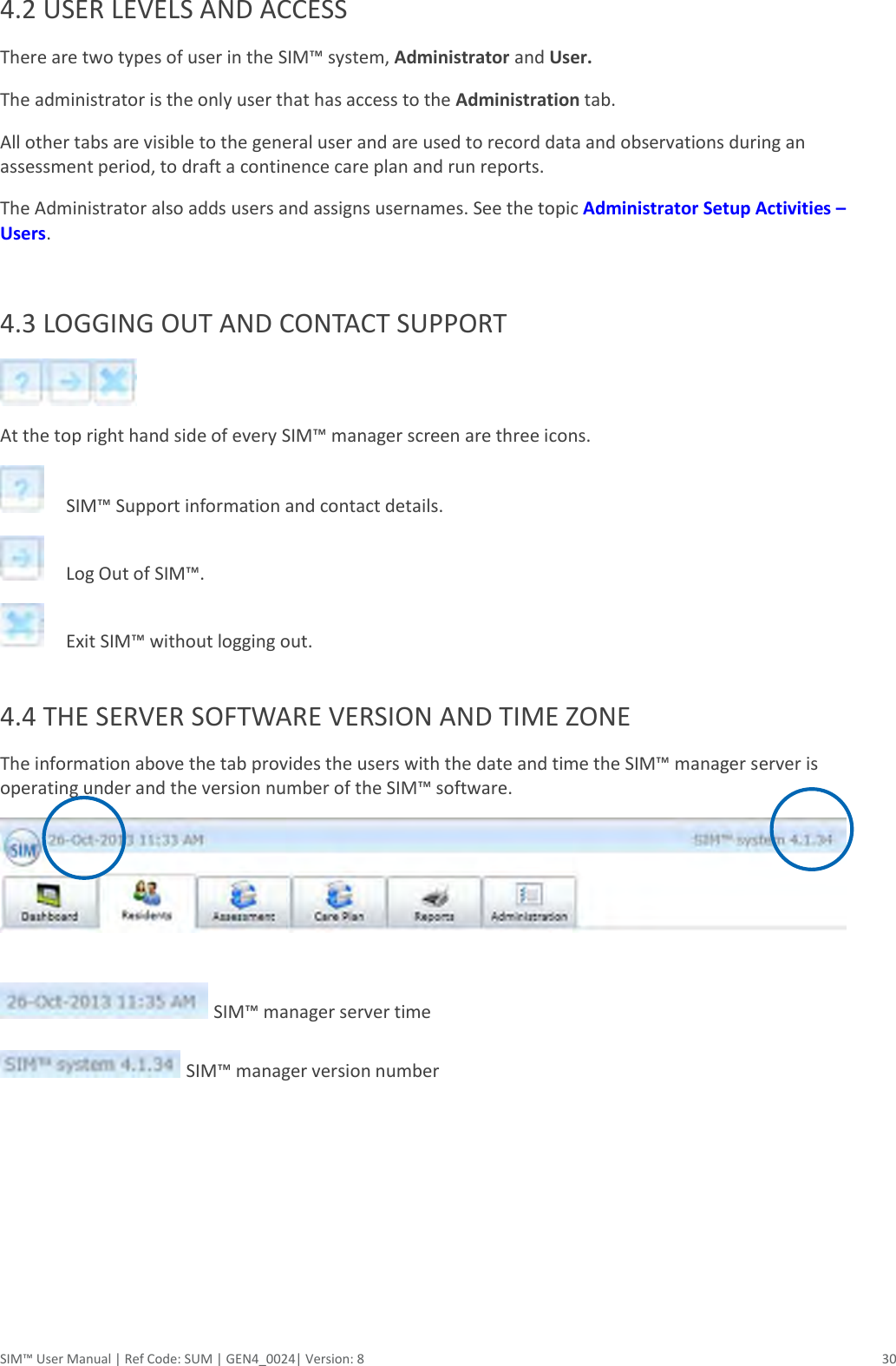  SIM™ User Manual | Ref Code: SUM | GEN4_0024| Version: 8  30 4.2 USER LEVELS AND ACCESS There are two types of user in the SIM™ system, Administrator and User.  The administrator is the only user that has access to the Administration tab.  All other tabs are visible to the general user and are used to record data and observations during an assessment period, to draft a continence care plan and run reports. The Administrator also adds users and assigns usernames. See the topic Administrator Setup Activities – Users.  4.3 LOGGING OUT AND CONTACT SUPPORT   At the top right hand side of every SIM™ manager screen are three icons.       SIM™ Support information and contact details.      Log Out of SIM™.      Exit SIM™ without logging out.       4.4 THE SERVER SOFTWARE VERSION AND TIME ZONE The information above the tab provides the users with the date and time the SIM™ manager server is operating under and the version number of the SIM™ software.       SIM™ manager server time    SIM™ manager version number           