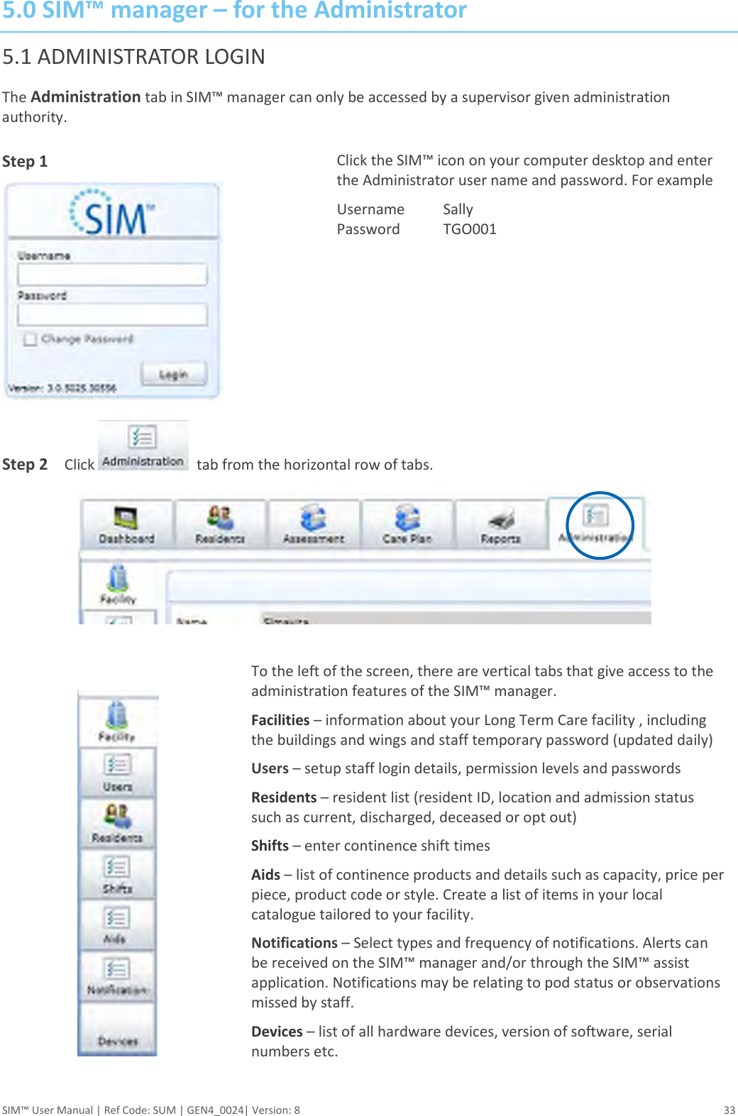  SIM™ User Manual | Ref Code: SUM | GEN4_0024| Version: 8  33 5.0 SIM™ manager – for the Administrator 5.1 ADMINISTRATOR LOGIN The Administration tab in SIM™ manager can only be accessed by a supervisor given administration authority. Step 1  Click the SIM™ icon on your computer desktop and enter the Administrator user name and password. For example Username  Sally Password  TGO001   Step 2    Click    tab from the horizontal row of tabs.    To the left of the screen, there are vertical tabs that give access to the administration features of the SIM™ manager. Facilities – information about your Long Term Care facility , including the buildings and wings and staff temporary password (updated daily) Users – setup staff login details, permission levels and passwords Residents – resident list (resident ID, location and admission status such as current, discharged, deceased or opt out) Shifts – enter continence shift times Aids – list of continence products and details such as capacity, price per piece, product code or style. Create a list of items in your local catalogue tailored to your facility. Notifications – Select types and frequency of notifications. Alerts can be received on the SIM™ manager and/or through the SIM™ assist application. Notifications may be relating to pod status or observations missed by staff. Devices – list of all hardware devices, version of software, serial numbers etc. 