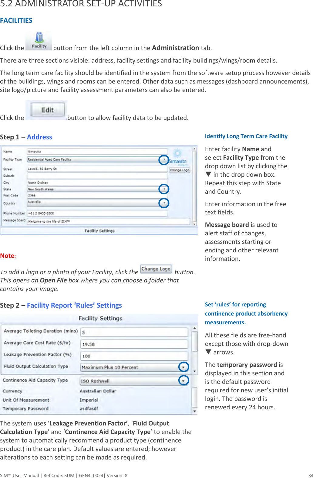  SIM™ User Manual | Ref Code: SUM | GEN4_0024| Version: 8  34 5.2 ADMINISTRATOR SET-UP ACTIVITIES FACILITIES  Click the   button from the left column in the Administration tab.  There are three sections visible: address, facility settings and facility buildings/wings/room details. The long term care facility should be identified in the system from the software setup process however details of the buildings, wings and rooms can be entered. Other data such as messages (dashboard announcements), site logo/picture and facility assessment parameters can also be entered. Click the  button to allow facility data to be updated. Step 1 – Address   Note:  To add a logo or a photo of your Facility, click the   button. This opens an Open File box where you can choose a folder that contains your image. Identify Long Term Care Facility Enter facility Name and select Facility Type from the drop down list by clicking the  in the drop down box. Repeat this step with State and Country. Enter information in the free text fields. Message board is used to alert staff of changes, assessments starting or ending and other relevant information. Step 2 – Facility Report ‘Rules’ Settings  The system uses ‘Leakage Prevention Factor’, ‘Fluid Output Calculation Type’ and ‘Continence Aid Capacity Type’ to enable the system to automatically recommend a product type (continence product) in the care plan. Default values are entered; however alterations to each setting can be made as required.  Set ‘rules’ for reporting continence product absorbency measurements.  All these fields are free-hand except those with drop-down  arrows.  The temporary password is displayed in this section and is the default password required for new user’s initial login. The password is renewed every 24 hours. 