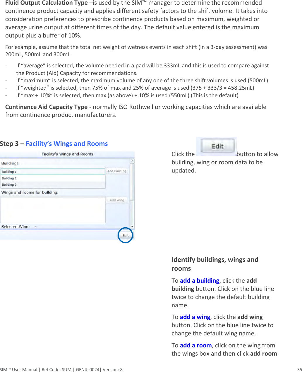  SIM™ User Manual | Ref Code: SUM | GEN4_0024| Version: 8  35   Fluid Output Calculation Type –is used by the SIM™ manager to determine the recommended continence product capacity and applies different safety factors to the shift volume. It takes into consideration preferences to prescribe continence products based on maximum, weighted or average urine output at different times of the day. The default value entered is the maximum output plus a buffer of 10%. For example, assume that the total net weight of wetness events in each shift (in a 3-day assessment) was 200mL, 500mL and 300mL. - If “average” is selected, the volume needed in a pad will be 333mL and this is used to compare against the Product (Aid) Capacity for recommendations. - If “maximum” is selected, the maximum volume of any one of the three shift volumes is used (500mL) - If “weighted” is selected, then 75% of max and 25% of average is used (375 + 333/3 = 458.25mL) - If “max + 10%” is selected, then max (as above) + 10% is used (550mL) (This is the default) Continence Aid Capacity Type - normally ISO Rothwell or working capacities which are available from continence product manufacturers.    Step 3 – Facility’s Wings and Rooms    Click the  button to allow building, wing or room data to be updated.      Identify buildings, wings and rooms To add a building, click the add building button. Click on the blue line twice to change the default building name. To add a wing, click the add wing button. Click on the blue line twice to change the default wing name. To add a room, click on the wing from the wings box and then click add room 