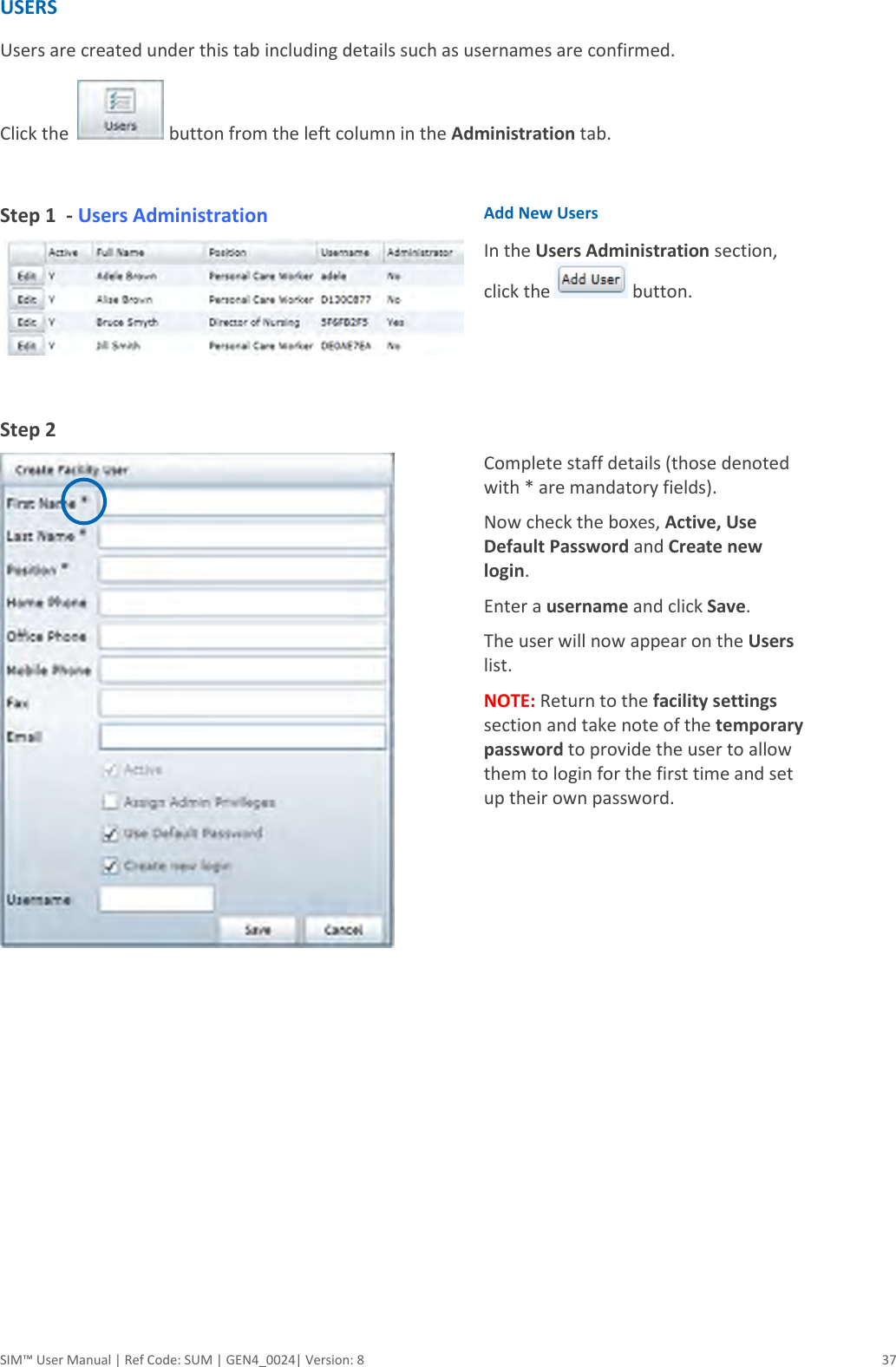  SIM™ User Manual | Ref Code: SUM | GEN4_0024| Version: 8  37 USERS Users are created under this tab including details such as usernames are confirmed.  Click the    button from the left column in the Administration tab.   Step 1  - Users Administration     Add New Users In the Users Administration section, click the   button. Step 2    Complete staff details (those denoted with * are mandatory fields). Now check the boxes, Active, Use Default Password and Create new login. Enter a username and click Save. The user will now appear on the Users list. NOTE: Return to the facility settings section and take note of the temporary password to provide the user to allow them to login for the first time and set up their own password.    