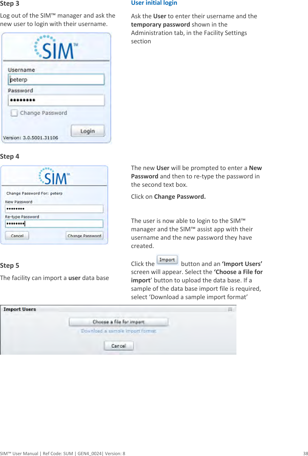  SIM™ User Manual | Ref Code: SUM | GEN4_0024| Version: 8  38  Step 3  Log out of the SIM™ manager and ask the new user to login with their username.  User initial login Ask the User to enter their username and the temporary password shown in the Administration tab, in the Facility Settings section  Step 4   Step 5 The facility can import a user data base  The new User will be prompted to enter a New Password and then to re-type the password in the second text box. Click on Change Password.   The user is now able to login to the SIM™ manager and the SIM™ assist app with their username and the new password they have created. Click the   button and an ‘Import Users’ screen will appear. Select the ‘Choose a File for import’ button to upload the data base. If a sample of the data base import file is required, select ‘Download a sample import format’  