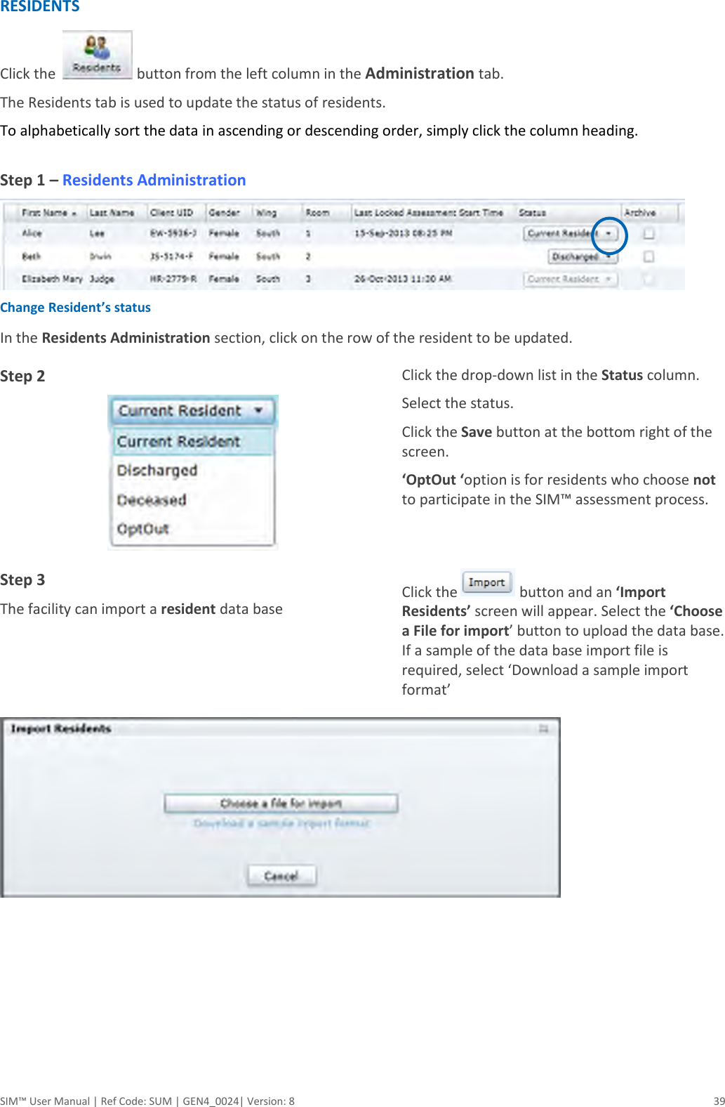  SIM™ User Manual | Ref Code: SUM | GEN4_0024| Version: 8  39 RESIDENTS Click the    button from the left column in the Administration tab.  The Residents tab is used to update the status of residents.   To alphabetically sort the data in ascending or descending order, simply click the column heading.   Step 1 – Residents Administration  Change Resident’s status In the Residents Administration section, click on the row of the resident to be updated. Step 2  Click the drop-down list in the Status column.  Select the status. Click the Save button at the bottom right of the screen. ‘OptOut ‘option is for residents who choose not to participate in the SIM™ assessment process.  Step 3 The facility can import a resident data base Click the   button and an ‘Import Residents’ screen will appear. Select the ‘Choose a File for import’ button to upload the data base. If a sample of the data base import file is required, select ‘Download a sample import format’       