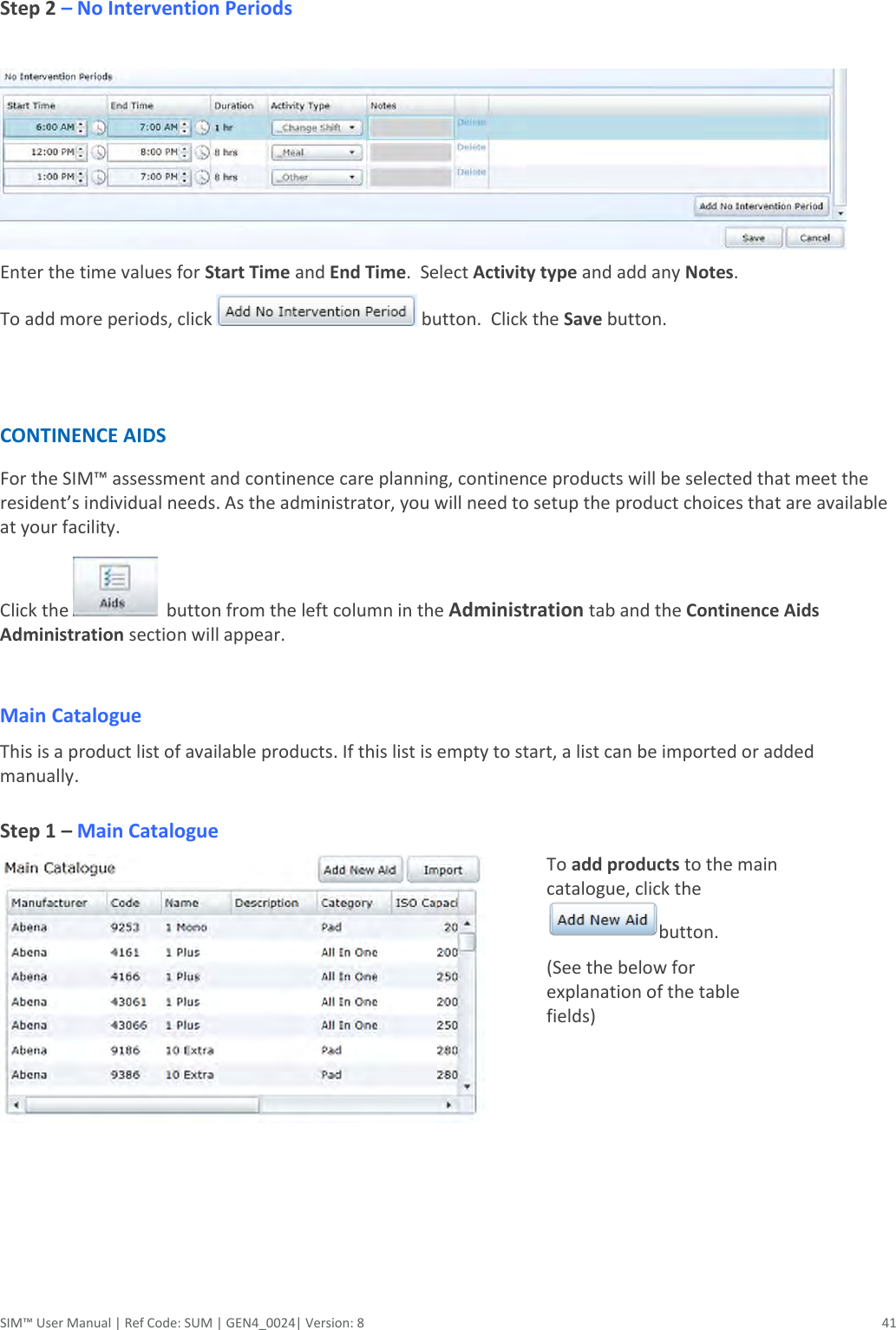  SIM™ User Manual | Ref Code: SUM | GEN4_0024| Version: 8  41  Step 2 – No Intervention Periods   Enter the time values for Start Time and End Time.  Select Activity type and add any Notes. To add more periods, click   button.  Click the Save button.   CONTINENCE AIDS  For the SIM™ assessment and continence care planning, continence products will be selected that meet the resident’s individual needs. As the administrator, you will need to setup the product choices that are available at your facility. Click the    button from the left column in the Administration tab and the Continence Aids Administration section will appear.  Main Catalogue  This is a product list of available products. If this list is empty to start, a list can be imported or added manually.  Step 1 – Main Catalogue    To add products to the main catalogue, click the button.  (See the below for explanation of the table fields) 