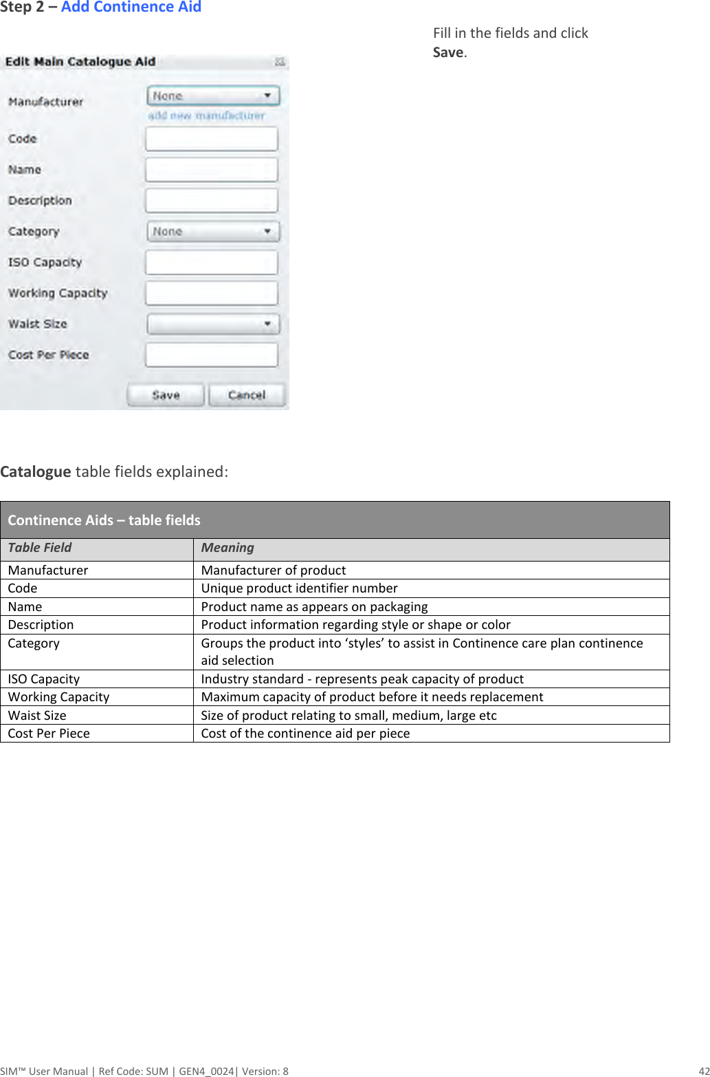  SIM™ User Manual | Ref Code: SUM | GEN4_0024| Version: 8  42 Step 2 – Add Continence Aid    Fill in the fields and click Save.    Catalogue table fields explained:  Continence Aids – table fields Table Field Meaning Manufacturer Manufacturer of product Code Unique product identifier number Name Product name as appears on packaging Description Product information regarding style or shape or color Category Groups the product into ‘styles’ to assist in Continence care plan continence aid selection ISO Capacity Industry standard - represents peak capacity of product Working Capacity Maximum capacity of product before it needs replacement Waist Size Size of product relating to small, medium, large etc Cost Per Piece Cost of the continence aid per piece          