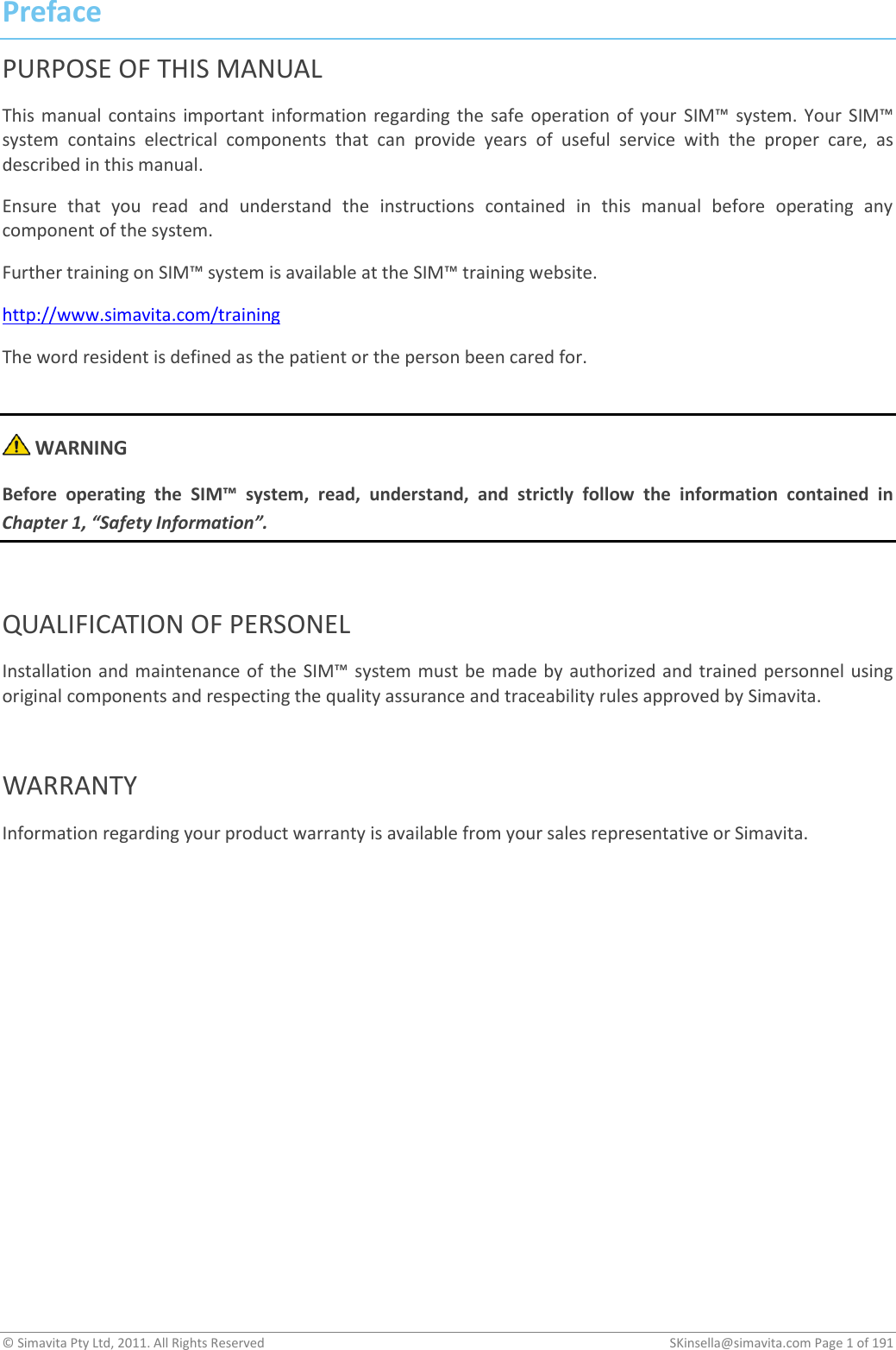 © Simavita Pty Ltd, 2011. All Rights Reserved    SKinsella@simavita.com Page 1 of 191  Preface PURPOSE OF THIS MANUAL This  manual  contains important  information regarding  the  safe  operation  of your  SIM™  system.  Your  SIM™ system  contains  electrical  components  that  can  provide  years  of  useful  service  with  the  proper  care,  as described in this manual. Ensure  that  you  read  and  understand  the  instructions  contained  in  this  manual  before  operating  any component of the system.  Further training on SIM™ system is available at the SIM™ training website. http://www.simavita.com/training The word resident is defined as the patient or the person been cared for.   WARNING Before  operating  the  SIM™  system,  read,  understand,  and  strictly  follow  the  information  contained  in Chapter 1, “Safety Information”.  QUALIFICATION OF PERSONEL Installation and maintenance of the  SIM™ system must  be made by authorized and trained personnel using original components and respecting the quality assurance and traceability rules approved by Simavita.  WARRANTY Information regarding your product warranty is available from your sales representative or Simavita.         