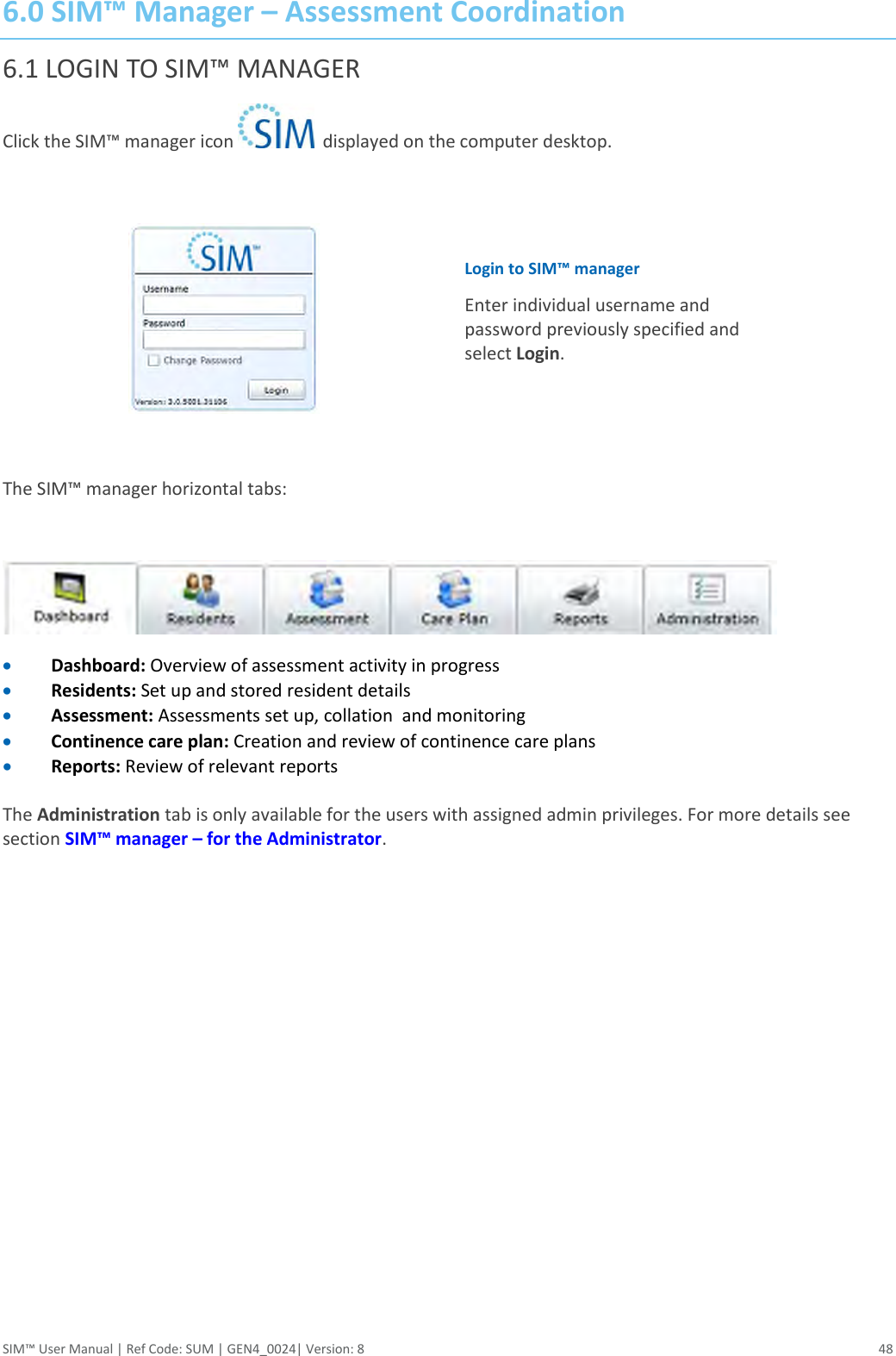  SIM™ User Manual | Ref Code: SUM | GEN4_0024| Version: 8  48 6.0 SIM™ Manager – Assessment Coordination 6.1 LOGIN TO SIM™ MANAGER  Click the SIM™ manager icon    displayed on the computer desktop.    Login to SIM™ manager Enter individual username and password previously specified and select Login.   The SIM™ manager horizontal tabs:    Dashboard: Overview of assessment activity in progress  Residents: Set up and stored resident details   Assessment: Assessments set up, collation  and monitoring  Continence care plan: Creation and review of continence care plans  Reports: Review of relevant reports   The Administration tab is only available for the users with assigned admin privileges. For more details see section SIM™ manager – for the Administrator. 