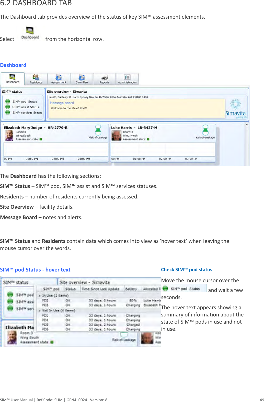  SIM™ User Manual | Ref Code: SUM | GEN4_0024| Version: 8  49 6.2 DASHBOARD TAB The Dashboard tab provides overview of the status of key SIM™ assessment elements. Select  from the horizontal row.  Dashboard  The Dashboard has the following sections:  SIM™ Status – SIM™ pod, SIM™ assist and SIM™ services statuses. Residents – number of residents currently being assessed. Site Overview – facility details. Message Board – notes and alerts.  SIM™ Status and Residents contain data which comes into view as ‘hover text’ when leaving the mouse cursor over the words.  SIM™ pod Status - hover text  Check SIM™ pod status Move the mouse cursor over the  and wait a few seconds.  The hover text appears showing a summary of information about the state of SIM™ pods in use and not in use.  