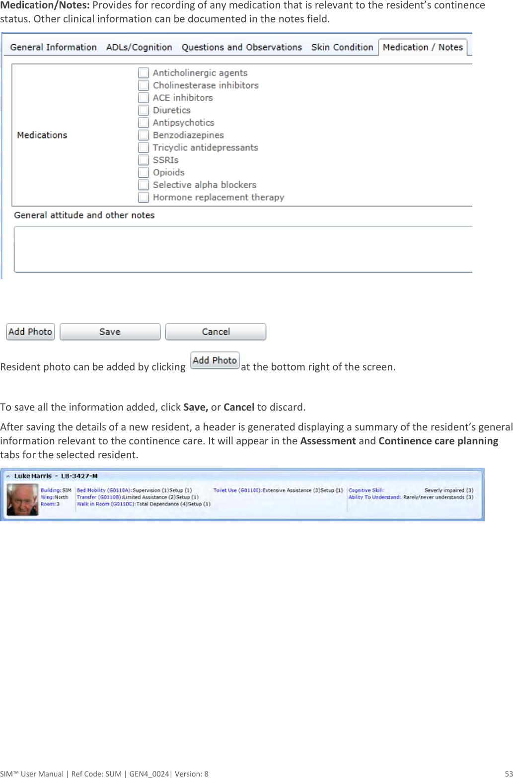  SIM™ User Manual | Ref Code: SUM | GEN4_0024| Version: 8  53 Medication/Notes: Provides for recording of any medication that is relevant to the resident’s continence status. Other clinical information can be documented in the notes field.      Resident photo can be added by clicking  at the bottom right of the screen.    To save all the information added, click Save, or Cancel to discard. After saving the details of a new resident, a header is generated displaying a summary of the resident’s general information relevant to the continence care. It will appear in the Assessment and Continence care planning tabs for the selected resident.   