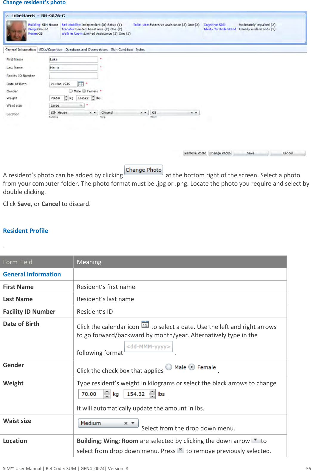  SIM™ User Manual | Ref Code: SUM | GEN4_0024| Version: 8  55 Change resident’s photo  A resident’s photo can be added by clicking at the bottom right of the screen. Select a photo from your computer folder. The photo format must be .jpg or .png. Locate the photo you require and select by double clicking. Click Save, or Cancel to discard.  Resident Profile  . Form Field Meaning General Information   First Name Resident’s first name  Last Name Resident’s last name Facility ID Number Resident’s ID Date of Birth Click the calendar icon  to select a date. Use the left and right arrows to go forward/backward by month/year. Alternatively type in the following format . Gender Click the check box that applies . Weight Type resident’s weight in kilograms or select the black arrows to change.  It will automatically update the amount in lbs.  Waist size  Select from the drop down menu.  Location Building; Wing; Room are selected by clicking the down arrow  to select from drop down menu. Press   to remove previously selected.  