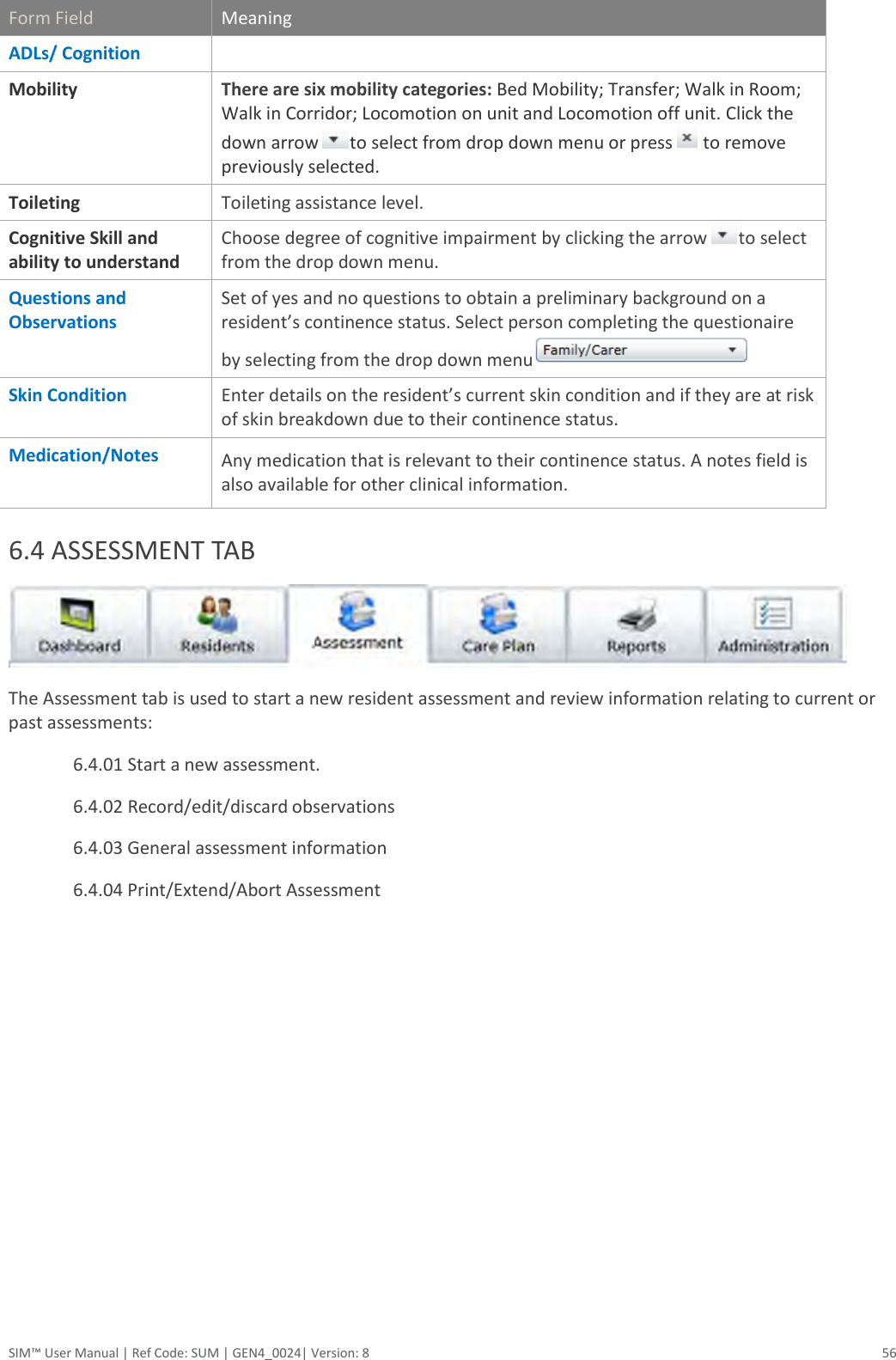  SIM™ User Manual | Ref Code: SUM | GEN4_0024| Version: 8  56 Form Field Meaning ADLs/ Cognition  Mobility There are six mobility categories: Bed Mobility; Transfer; Walk in Room; Walk in Corridor; Locomotion on unit and Locomotion off unit. Click the down arrow  to select from drop down menu or press   to remove previously selected. Toileting Toileting assistance level.  Cognitive Skill and ability to understand Choose degree of cognitive impairment by clicking the arrow  to select from the drop down menu. Questions and Observations Set of yes and no questions to obtain a preliminary background on a resident’s continence status. Select person completing the questionaire by selecting from the drop down menu   Skin Condition  Enter details on the resident’s current skin condition and if they are at risk of skin breakdown due to their continence status.   Medication/Notes Any medication that is relevant to their continence status. A notes field is also available for other clinical information.  6.4 ASSESSMENT TAB   The Assessment tab is used to start a new resident assessment and review information relating to current or past assessments: 6.4.01 Start a new assessment. 6.4.02 Record/edit/discard observations 6.4.03 General assessment information 6.4.04 Print/Extend/Abort Assessment         