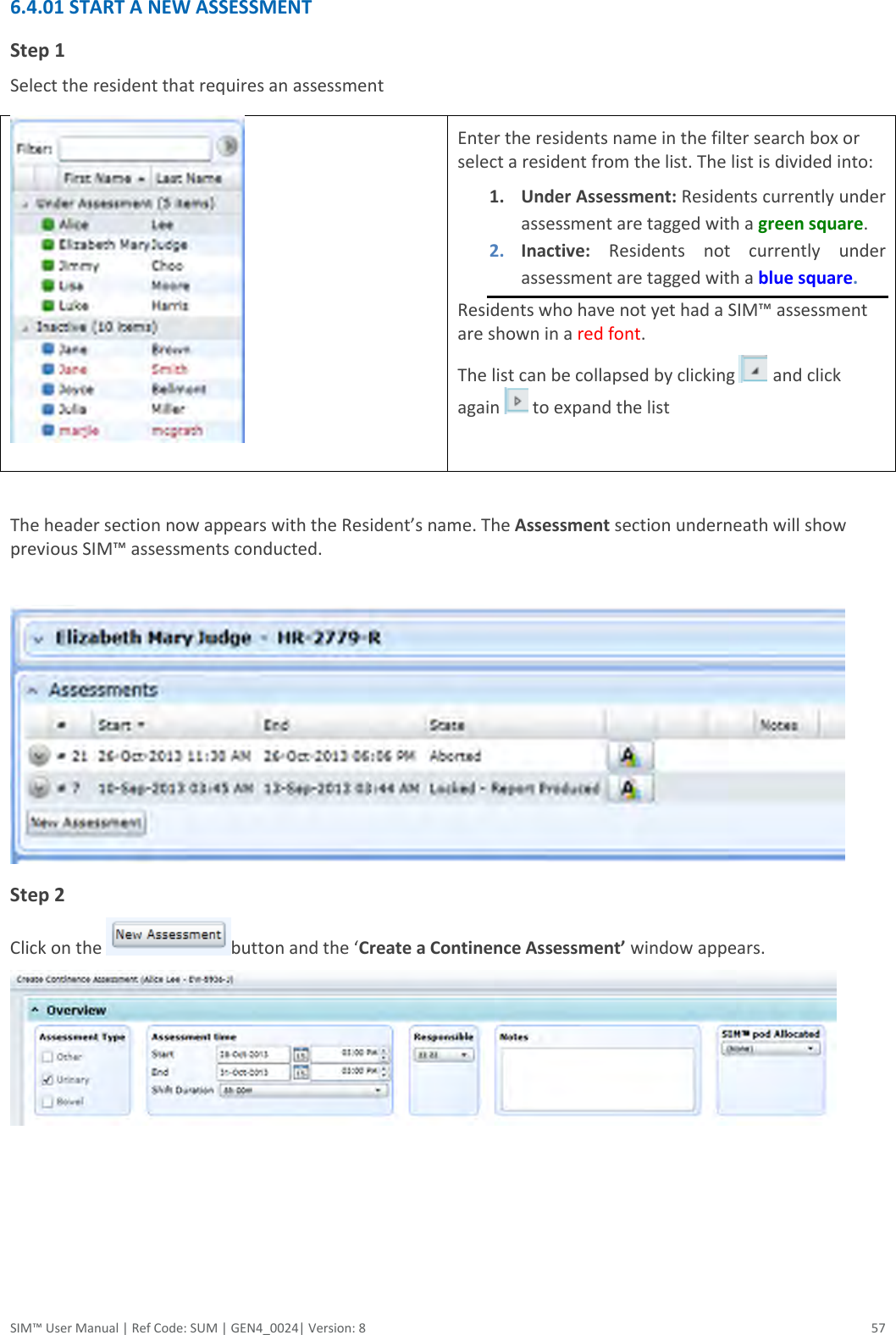  SIM™ User Manual | Ref Code: SUM | GEN4_0024| Version: 8  57 6.4.01 START A NEW ASSESSMENT Step 1 Select the resident that requires an assessment  Enter the residents name in the filter search box or select a resident from the list. The list is divided into: 1. Under Assessment: Residents currently under assessment are tagged with a green square. 2. Inactive:  Residents  not  currently  under assessment are tagged with a blue square. Residents who have not yet had a SIM™ assessment are shown in a red font.  The list can be collapsed by clicking   and click again   to expand the list   The header section now appears with the Resident’s name. The Assessment section underneath will show previous SIM™ assessments conducted.   Step 2 Click on the  button and the ‘Create a Continence Assessment’ window appears.   