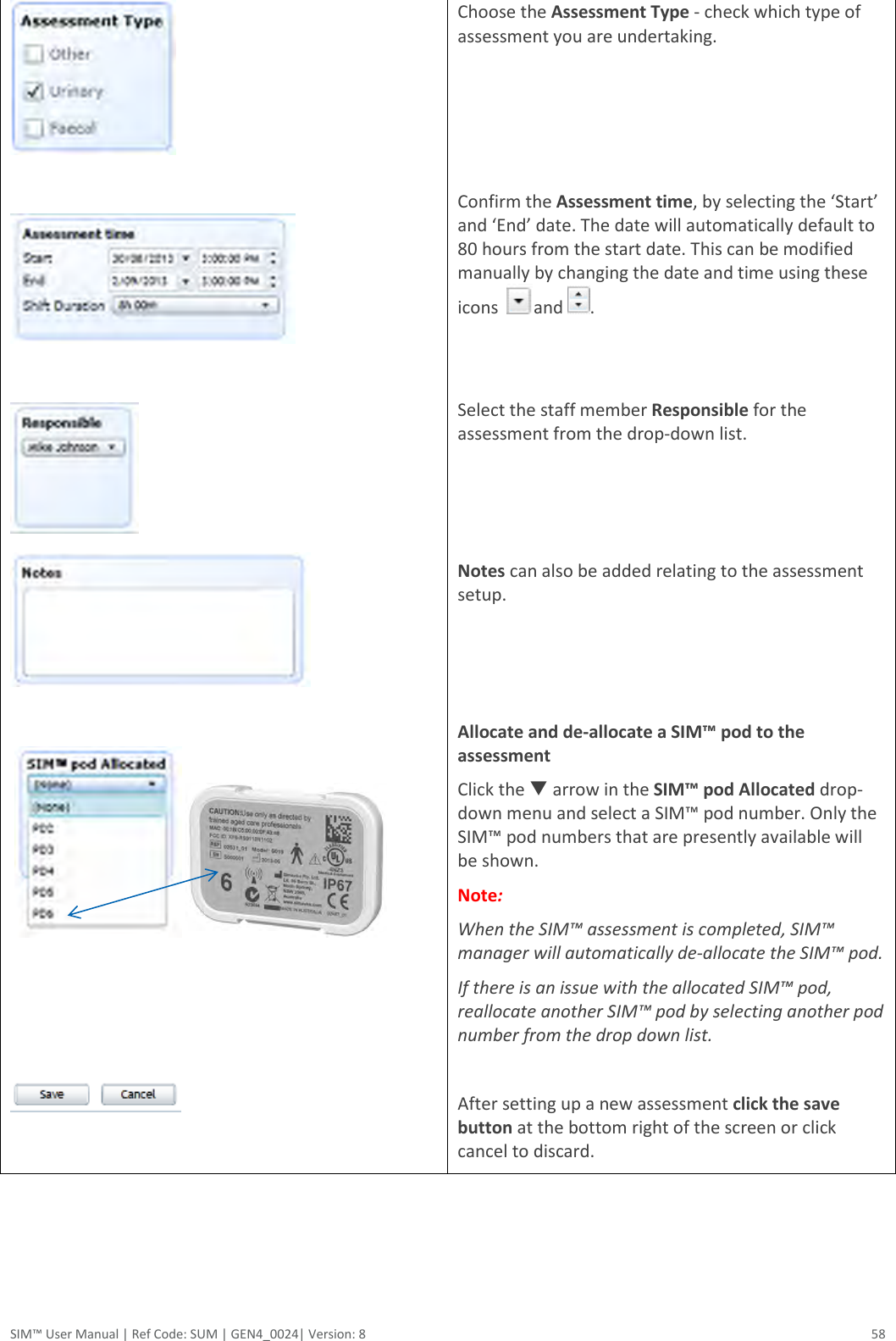  SIM™ User Manual | Ref Code: SUM | GEN4_0024| Version: 8  58                  Choose the Assessment Type - check which type of assessment you are undertaking.    Confirm the Assessment time, by selecting the ‘Start’ and ‘End’ date. The date will automatically default to 80 hours from the start date. This can be modified manually by changing the date and time using these icons   and  .   Select the staff member Responsible for the assessment from the drop-down list.    Notes can also be added relating to the assessment setup.    Allocate and de-allocate a SIM™ pod to the assessment Click the  arrow in the SIM™ pod Allocated drop-down menu and select a SIM™ pod number. Only the SIM™ pod numbers that are presently available will be shown. Note:  When the SIM™ assessment is completed, SIM™ manager will automatically de-allocate the SIM™ pod. If there is an issue with the allocated SIM™ pod, reallocate another SIM™ pod by selecting another pod number from the drop down list.  After setting up a new assessment click the save button at the bottom right of the screen or click cancel to discard.    