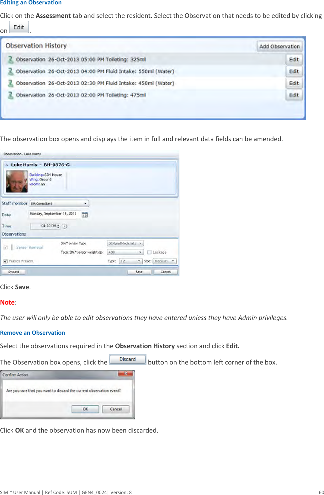  SIM™ User Manual | Ref Code: SUM | GEN4_0024| Version: 8  60 Editing an Observation Click on the Assessment tab and select the resident. Select the Observation that needs to be edited by clicking on .   The observation box opens and displays the item in full and relevant data fields can be amended.   Click Save. Note:  The user will only be able to edit observations they have entered unless they have Admin privileges. Remove an Observation Select the observations required in the Observation History section and click Edit.  The Observation box opens, click the   button on the bottom left corner of the box.   Click OK and the observation has now been discarded.    