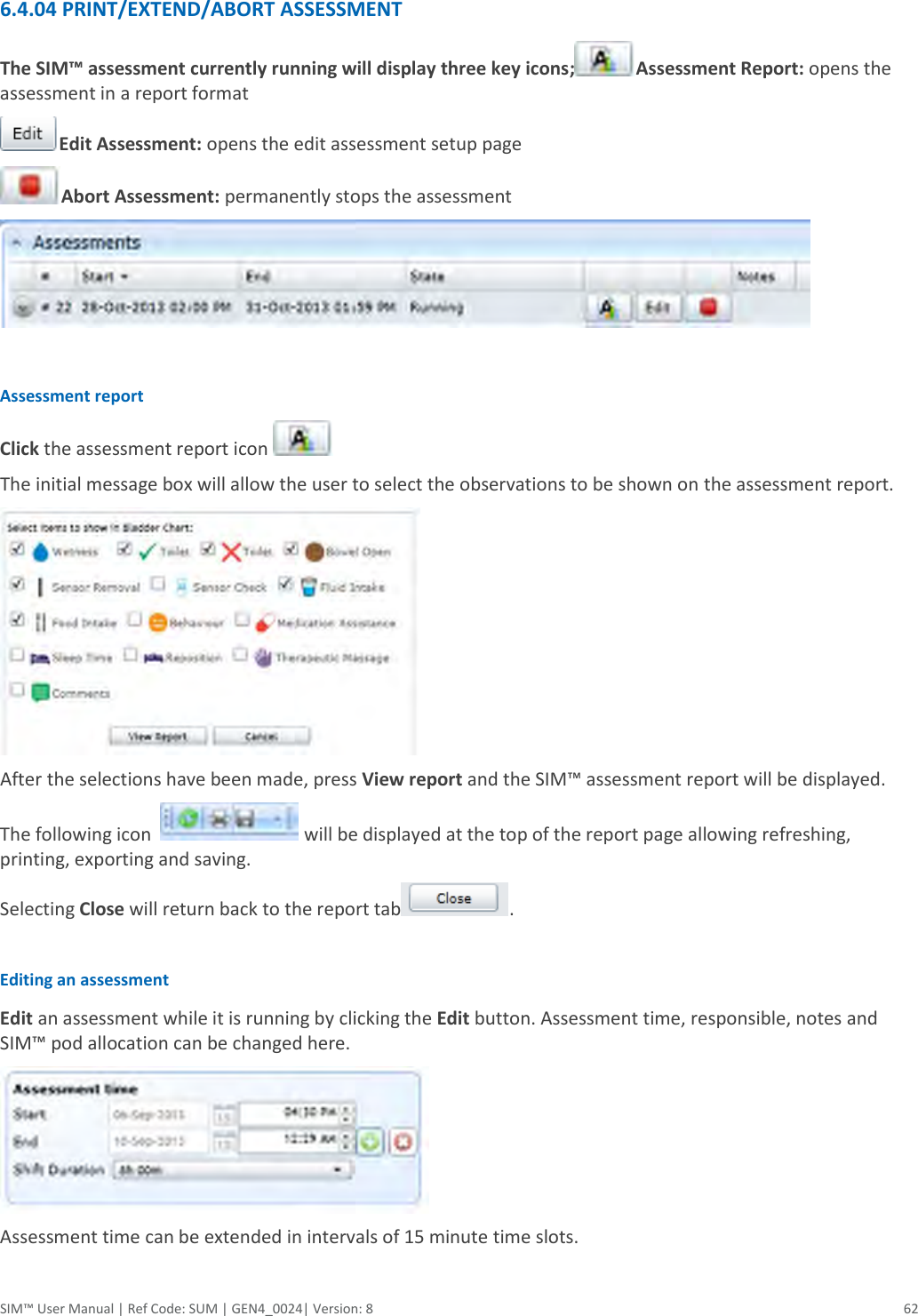  SIM™ User Manual | Ref Code: SUM | GEN4_0024| Version: 8  62   6.4.04 PRINT/EXTEND/ABORT ASSESSMENT The SIM™ assessment currently running will display three key icons; Assessment Report: opens the assessment in a report format Edit Assessment: opens the edit assessment setup page Abort Assessment: permanently stops the assessment   Assessment report Click the assessment report icon   The initial message box will allow the user to select the observations to be shown on the assessment report.    After the selections have been made, press View report and the SIM™ assessment report will be displayed. The following icon    will be displayed at the top of the report page allowing refreshing, printing, exporting and saving.  Selecting Close will return back to the report tab .  Editing an assessment  Edit an assessment while it is running by clicking the Edit button. Assessment time, responsible, notes and SIM™ pod allocation can be changed here.   Assessment time can be extended in intervals of 15 minute time slots.  