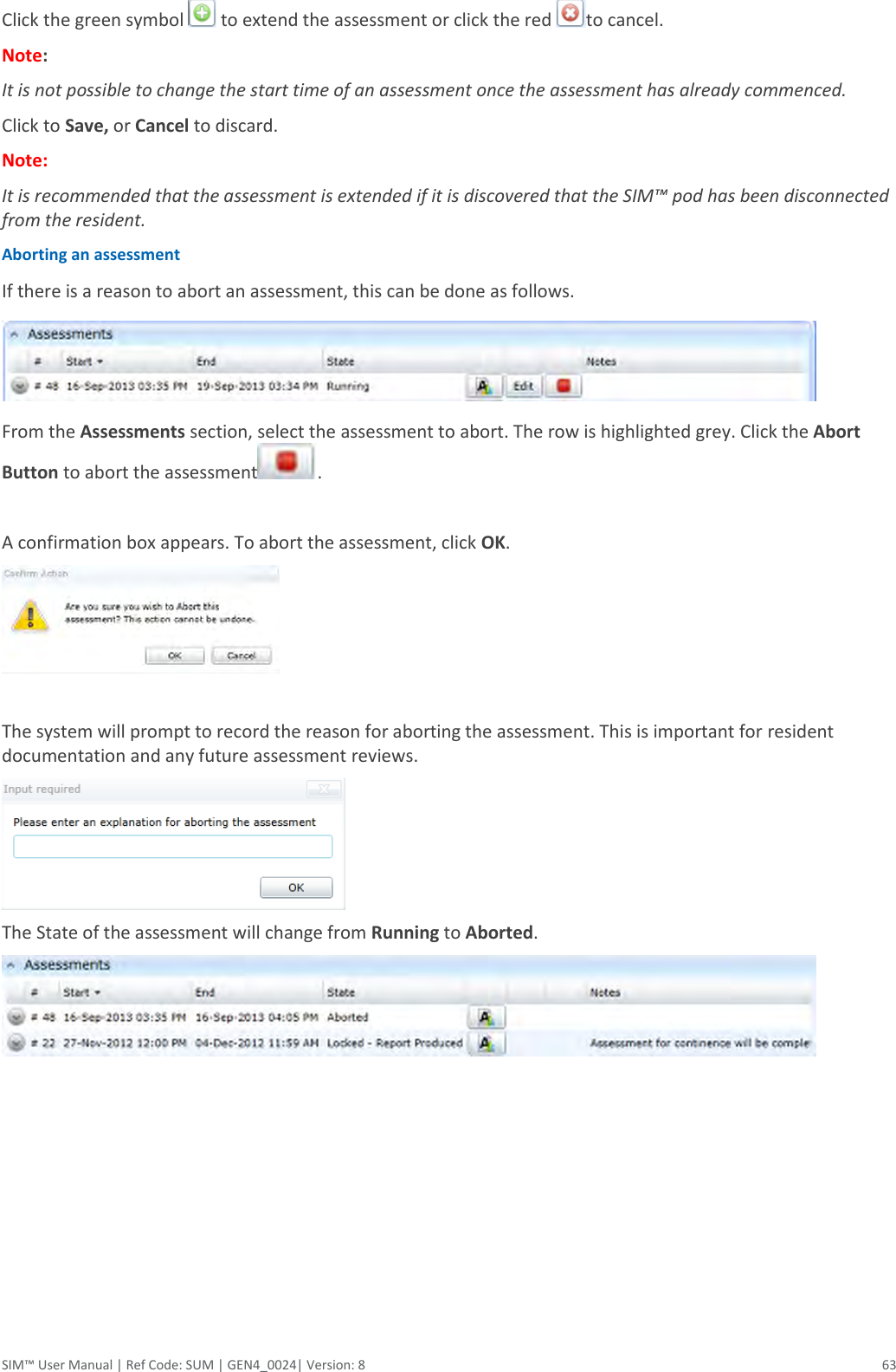  SIM™ User Manual | Ref Code: SUM | GEN4_0024| Version: 8  63 Click the green symbol   to extend the assessment or click the red  to cancel.  Note:  It is not possible to change the start time of an assessment once the assessment has already commenced.  Click to Save, or Cancel to discard. Note: It is recommended that the assessment is extended if it is discovered that the SIM™ pod has been disconnected from the resident. Aborting an assessment  If there is a reason to abort an assessment, this can be done as follows.  From the Assessments section, select the assessment to abort. The row is highlighted grey. Click the Abort Button to abort the assessment .  A confirmation box appears. To abort the assessment, click OK.   The system will prompt to record the reason for aborting the assessment. This is important for resident documentation and any future assessment reviews.   The State of the assessment will change from Running to Aborted.        
