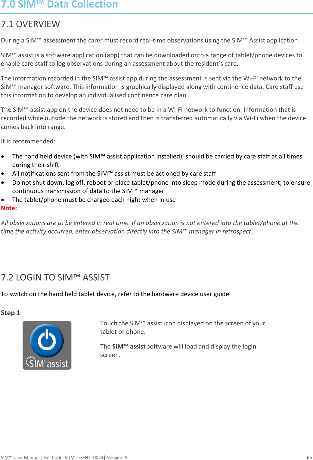  SIM™ User Manual | Ref Code: SUM | GEN4_0024| Version: 8  65  7.0 SIM™ Data Collection 7.1 OVERVIEW During a SIM™ assessment the carer must record real-time observations using the SIM™ Assist application. SIM™ assist is a software application (app) that can be downloaded onto a range of tablet/phone devices to enable care staff to log observations during an assessment about the resident’s care.  The information recorded in the SIM™ assist app during the assessment is sent via the Wi-Fi network to the SIM™ manager software. This information is graphically displayed along with continence data. Care staff use this information to develop an individualised continence care plan.  The SIM™ assist app on the device does not need to be in a Wi-Fi network to function. Information that is recorded while outside the network is stored and then is transferred automatically via Wi-Fi when the device comes back into range.  It is recommended:   The hand held device (with SIM™ assist application installed), should be carried by care staff at all times during their shift  All notifications sent from the SIM™ assist must be actioned by care staff  Do not shut down, log off, reboot or place tablet/phone into sleep mode during the assessment, to ensure continuous transmission of data to the SIM™ manager  The tablet/phone must be charged each night when in use Note:  All observations are to be entered in real time. If an observation is not entered into the tablet/phone at the time the activity occurred, enter observation directly into the SIM™ manager in retrospect.   7.2 LOGIN TO SIM™ ASSIST To switch on the hand held tablet device, refer to the hardware device user guide.  Step 1   Touch the SIM™ assist icon displayed on the screen of your tablet or phone. The SIM™ assist software will load and display the login screen.       