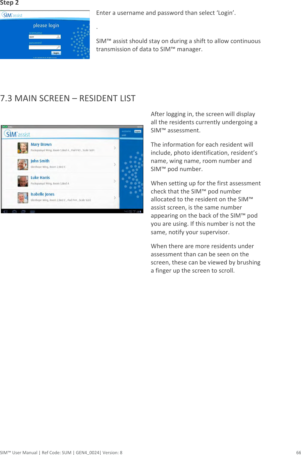  SIM™ User Manual | Ref Code: SUM | GEN4_0024| Version: 8  66 Step 2    Enter a username and password than select ‘Login’. . SIM™ assist should stay on during a shift to allow continuous transmission of data to SIM™ manager.  7.3 MAIN SCREEN – RESIDENT LIST   After logging in, the screen will display all the residents currently undergoing a SIM™ assessment.   The information for each resident will include, photo identification, resident’s name, wing name, room number and SIM™ pod number. When setting up for the first assessment check that the SIM™ pod number allocated to the resident on the SIM™ assist screen, is the same number appearing on the back of the SIM™ pod you are using. If this number is not the same, notify your supervisor. When there are more residents under assessment than can be seen on the screen, these can be viewed by brushing a finger up the screen to scroll. 