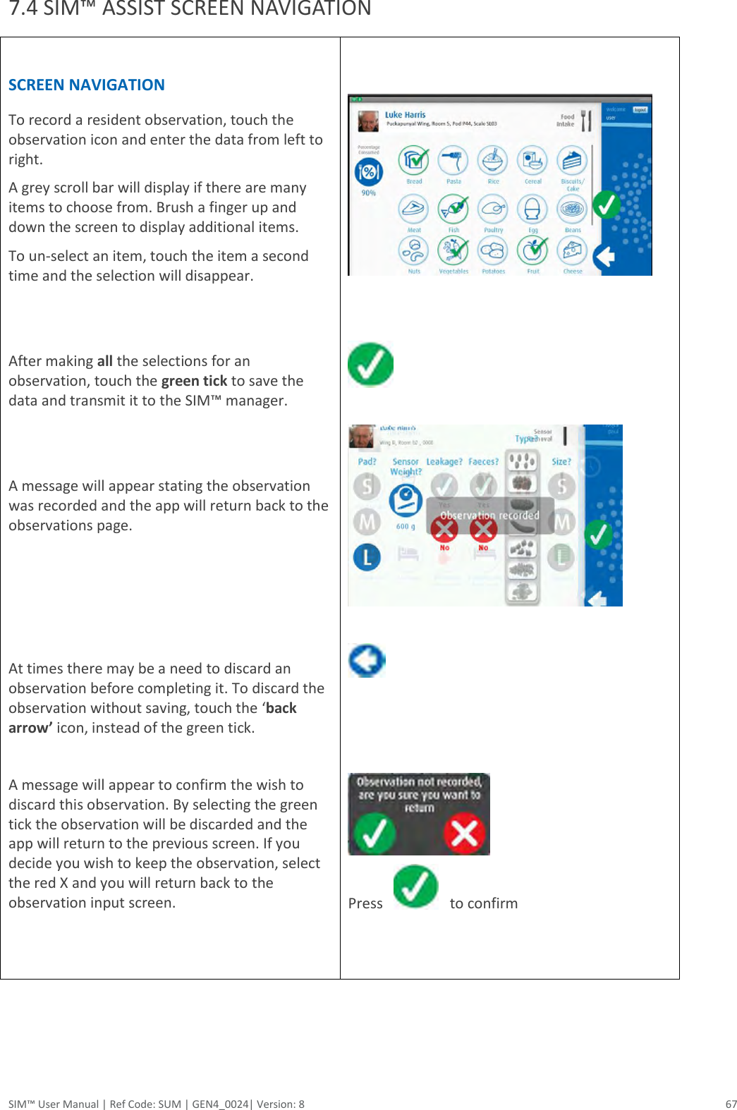  SIM™ User Manual | Ref Code: SUM | GEN4_0024| Version: 8  67 7.4 SIM™ ASSIST SCREEN NAVIGATION  SCREEN NAVIGATION To record a resident observation, touch the observation icon and enter the data from left to right. A grey scroll bar will display if there are many items to choose from. Brush a finger up and down the screen to display additional items. To un-select an item, touch the item a second time and the selection will disappear.    After making all the selections for an observation, touch the green tick to save the data and transmit it to the SIM™ manager.    A message will appear stating the observation was recorded and the app will return back to the observations page.     At times there may be a need to discard an observation before completing it. To discard the observation without saving, touch the ‘back arrow’ icon, instead of the green tick.   A message will appear to confirm the wish to discard this observation. By selecting the green tick the observation will be discarded and the app will return to the previous screen. If you decide you wish to keep the observation, select the red X and you will return back to the observation input screen.                   Press       to confirm      