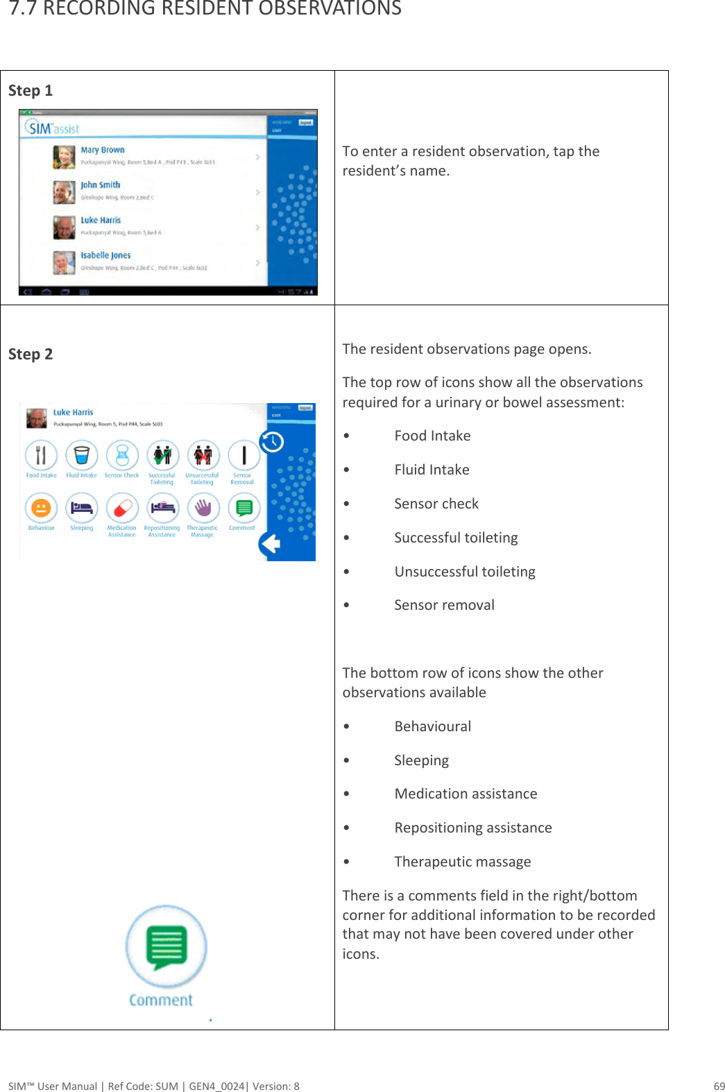  SIM™ User Manual | Ref Code: SUM | GEN4_0024| Version: 8  69 7.7 RECORDING RESIDENT OBSERVATIONS  Step 1    To enter a resident observation, tap the resident’s name.   Step 2                The resident observations page opens. The top row of icons show all the observations required for a urinary or bowel assessment: •  Food Intake •  Fluid Intake •  Sensor check •  Successful toileting  •  Unsuccessful toileting •  Sensor removal  The bottom row of icons show the other observations available  •  Behavioural •  Sleeping •  Medication assistance •  Repositioning assistance •  Therapeutic massage There is a comments field in the right/bottom corner for additional information to be recorded that may not have been covered under other icons.   