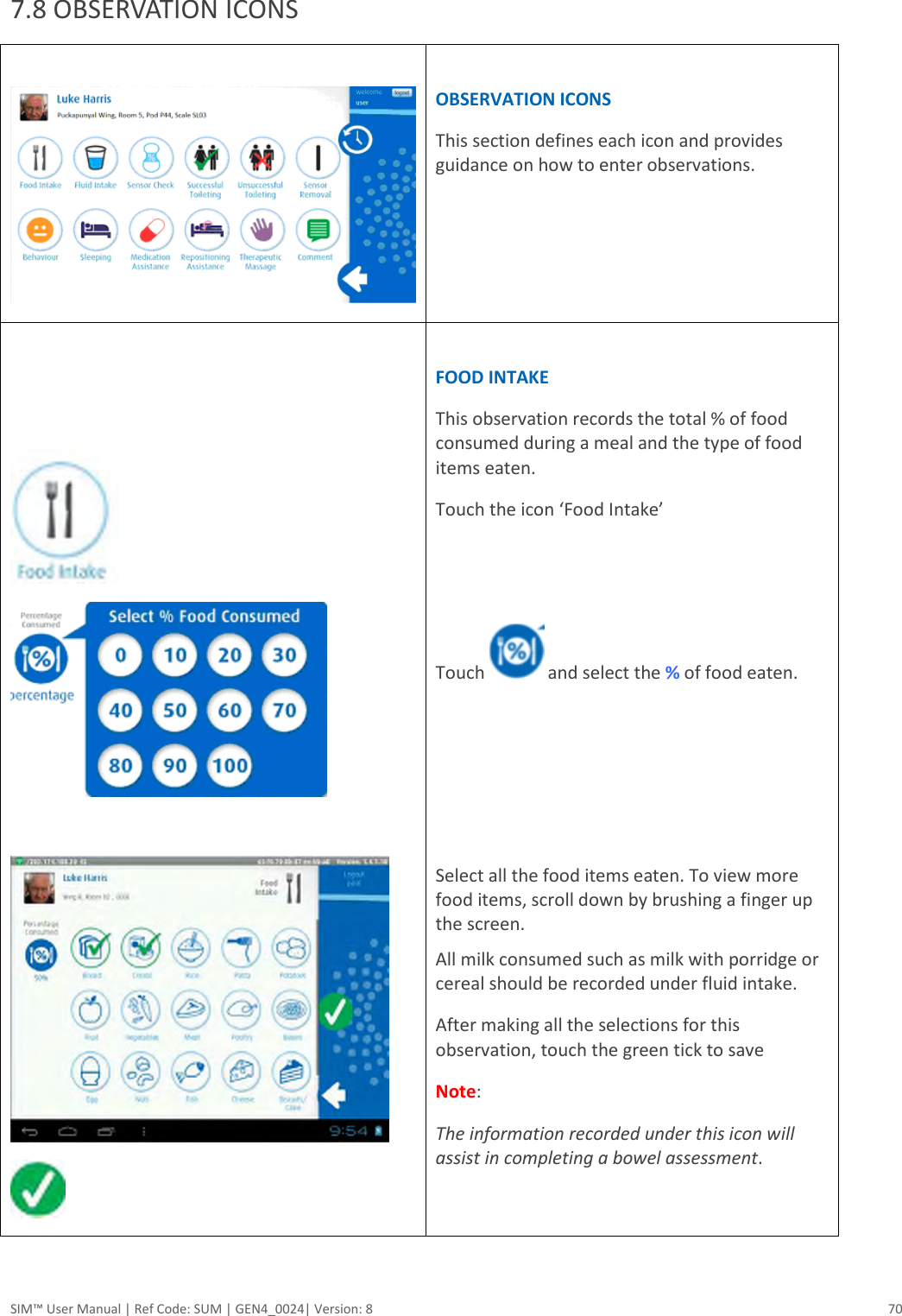  SIM™ User Manual | Ref Code: SUM | GEN4_0024| Version: 8  70  7.8 OBSERVATION ICONS    OBSERVATION ICONS This section defines each icon and provides guidance on how to enter observations.          FOOD INTAKE This observation records the total % of food consumed during a meal and the type of food items eaten. Touch the icon ‘Food Intake’   Touch   and select the % of food eaten.     Select all the food items eaten. To view more food items, scroll down by brushing a finger up the screen. All milk consumed such as milk with porridge or cereal should be recorded under fluid intake. After making all the selections for this observation, touch the green tick to save Note:  The information recorded under this icon will assist in completing a bowel assessment.    