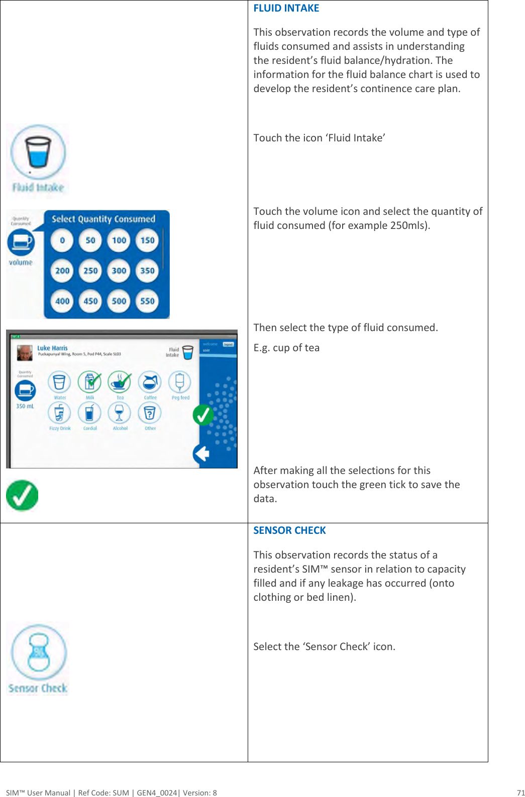  SIM™ User Manual | Ref Code: SUM | GEN4_0024| Version: 8  71          FLUID INTAKE This observation records the volume and type of fluids consumed and assists in understanding the resident’s fluid balance/hydration. The information for the fluid balance chart is used to develop the resident’s continence care plan.  Touch the icon ‘Fluid Intake’   Touch the volume icon and select the quantity of fluid consumed (for example 250mls).     Then select the type of fluid consumed.  E.g. cup of tea     After making all the selections for this observation touch the green tick to save the data.      SENSOR CHECK This observation records the status of a resident’s SIM™ sensor in relation to capacity filled and if any leakage has occurred (onto clothing or bed linen).   Select the ‘Sensor Check’ icon.      